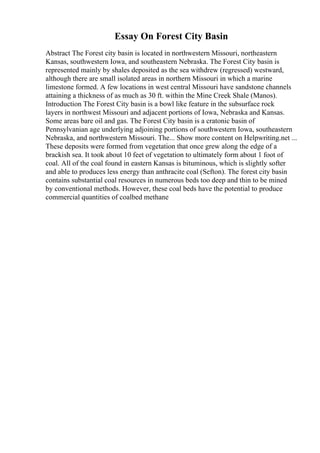 Essay On Forest City Basin
Abstract The Forest city basin is located in northwestern Missouri, northeastern
Kansas, southwestern Iowa, and southeastern Nebraska. The Forest City basin is
represented mainly by shales deposited as the sea withdrew (regressed) westward,
although there are small isolated areas in northern Missouri in which a marine
limestone formed. A few locations in west central Missouri have sandstone channels
attaining a thickness of as much as 30 ft. within the Mine Creek Shale (Manos).
Introduction The Forest City basin is a bowl like feature in the subsurface rock
layers in northwest Missouri and adjacent portions of Iowa, Nebraska and Kansas.
Some areas bare oil and gas. The Forest City basin is a cratonic basin of
Pennsylvanian age underlying adjoining portions of southwestern Iowa, southeastern
Nebraska, and northwestern Missouri. The... Show more content on Helpwriting.net ...
These deposits were formed from vegetation that once grew along the edge of a
brackish sea. It took about 10 feet of vegetation to ultimately form about 1 foot of
coal. All of the coal found in eastern Kansas is bituminous, which is slightly softer
and able to produces less energy than anthracite coal (Sefton). The forest city basin
contains substantial coal resources in numerous beds too deep and thin to be mined
by conventional methods. However, these coal beds have the potential to produce
commercial quantities of coalbed methane
 