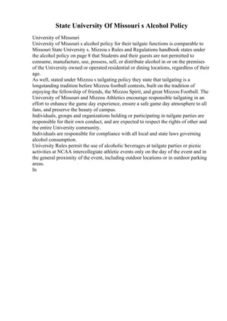 State University Of Missouri s Alcohol Policy
University of Missouri
University of Missouri s alcohol policy for their tailgate functions is comparable to
Missouri State University s. Mizzou s Rules and Regulations handbook states under
the alcohol policy on page 8 that Students and their guests are not permitted to
consume, manufacture, use, possess, sell, or distribute alcohol in or on the premises
of the University owned or operated residential or dining locations, regardless of their
age.
As well, stated under Mizzou s tailgating policy they state that tailgating is a
longstanding tradition before Mizzou football contests, built on the tradition of
enjoying the fellowship of friends, the Mizzou Spirit, and great Mizzou Football. The
University of Missouri and Mizzou Athletics encourage responsible tailgating in an
effort to enhance the game day experience, ensure a safe game day atmosphere to all
fans, and preserve the beauty of campus.
Individuals, groups and organizations holding or participating in tailgate parties are
responsible for their own conduct, and are expected to respect the rights of other and
the entire University community.
Individuals are responsible for compliance with all local and state laws governing
alcohol consumption.
University Rules permit the use of alcoholic beverages at tailgate parties or picnic
activities at NCAA intercollegiate athletic events only on the day of the event and in
the general proximity of the event, including outdoor locations or in outdoor parking
areas.
In
 