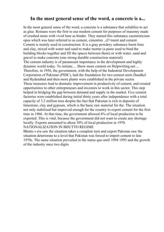 In the most general sense of the word, a concrete is a...
In the most general sense of the word, a concrete is a substance that solidifies to act
as glue. Romans were the first to use modern cement for purposes of masonry made
of crushed stone with vivid lime as binder. They named this substance caementicium
opus which was later referred to as cement, cimentim , cГ¤ment and cement.
Cement is mainly used in construction. It is a gray powdery substance burnt lime
and clay, mixed with water and sand to make mortar (a paste used to bind the
building blocks together and fill the spaces between them) or with water, sand and
gravel to make concrete (one strong durable construction material).
The cement industry is of paramount importance in the development and highly
dynamic world today. To initiate,... Show more content on Helpwriting.net ...
Therefore, in 1956, the government, with the help of the Industrial Development
Corporation of Pakistan (PIDC), laid the foundation for two cement units Daudkel
and Hyderabad and then more plants were established in the private sector.
These measures lead to dramatic improvement in productivity of cement, and created
opportunities to other entrepreneurs and investors to work in this sector. This step
helped in bridging the gap between demand and supply in the market. Five cement
factories were established during initial thirty years after independence with a total
capacity of 3.2 million tons despite the fact that Pakistan is rich in deposits of
limestone, clay and gypsum, which is the basic raw material for the. The situation
not only stabilized but improved enough for the country to export cement for the first
time in 1966. At that time, the government allowed 4% of local production to be
exported. This is vital, because the government did not want to create any shortage
locally. Exports amounted to about 30% of local production in 1970.
NATIONALIZATION IN BHUTTO REGIME
Bhutto s era saw the situation takes a complete turn and export Pakistan saw the
situation deteriorate to a level that Pakistan was forced to import cement to late
1970s. The same situation prevailed in the status quo until 1994 1995 and the growth
of the industry once two digits
 