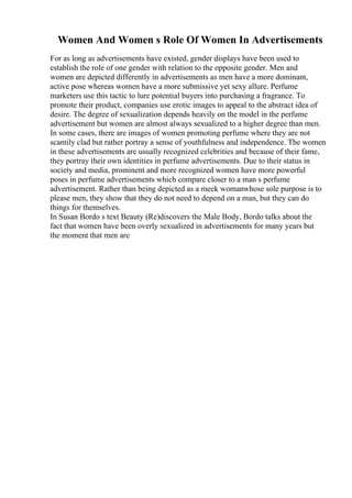 Women And Women s Role Of Women In Advertisements
For as long as advertisements have existed, gender displays have been used to
establish the role of one gender with relation to the opposite gender. Men and
women are depicted differently in advertisements as men have a more dominant,
active pose whereas women have a more submissive yet sexy allure. Perfume
marketers use this tactic to lure potential buyers into purchasing a fragrance. To
promote their product, companies use erotic images to appeal to the abstract idea of
desire. The degree of sexualization depends heavily on the model in the perfume
advertisement but women are almost always sexualized to a higher degree than men.
In some cases, there are images of women promoting perfume where they are not
scantily clad but rather portray a sense of youthfulness and independence. The women
in these advertisements are usually recognized celebrities and because of their fame,
they portray their own identities in perfume advertisements. Due to their status in
society and media, prominent and more recognized women have more powerful
poses in perfume advertisements which compare closer to a man s perfume
advertisement. Rather than being depicted as a meek womanwhose sole purpose is to
please men, they show that they do not need to depend on a man, but they can do
things for themselves.
In Susan Bordo s text Beauty (Re)discovers the Male Body, Bordo talks about the
fact that women have been overly sexualized in advertisements for many years but
the moment that men are
 