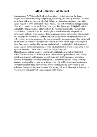 Alkyl Chloride Lab Report
In experiment A, Water soluble alcohols are always tested by using the Lucas
reagent to differentiate among the primary, secondary, and tertiary alcohols. Alcohols
are soluble in Lucas reagent while their halides are insoluble. Alcohols react with
Lucas reagent to form an insoluble alkyl halide. This test depends on the appearance
of an alkyl chloride as an insoluble second layer.The formation of alkyl chloride is
indicated by the appearance of turbidity in the reaction mixture.The reaction that
occurs in the Lucas test is an SN1 nucleophilic substitution which depends on
carbocation stability. Only alcohols that can generate stable carbocation intermediates
will undergo the reaction. As the reactivity of alcohols with halogen acids is in the
order tertiary secondary primary, the time required for the appearance of turbidity will
be different for primary, secondary and tertiary alcohols which helps to distinguish
them from one to another.The tertiary alcoholwhich is tert butyl alcohol reacts with
Lucas reagent almost immediately to form an alkyl chloride which is insoluble in the
aqueous solution.... Show more content on Helpwriting.net ...
This is because tertiary alcohols form tertiary carbocations which are the most
stable. The secondary alcohols which are 2 butanol and cyclohexanol, react slowly
with Lucas reagent, and it gives a second phase in 5 to 20 minutes as secondary
alcohols produce the secondary carbocation is comparatively less stable. Tertiary
alcohols react quickly because they form a relatively stable tertiary carbocation and
secondary alcohols react more slowly because the secondary carbocation is less
stabilized than the tertiary carbocation. The primary alcohol, 1 butanol in this case on
reaction does not react with Lucas reagent under normal
 