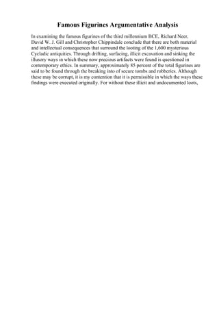 Famous Figurines Argumentative Analysis
In examining the famous figurines of the third millennium BCE, Richard Neer,
David W. J. Gill and Christopher Chippindale conclude that there are both material
and intellectual consequences that surround the looting of the 1,600 mysterious
Cycladic antiquities. Through drifting, surfacing, illicit excavation and sinking the
illusory ways in which these now precious artifacts were found is questioned in
contemporary ethics. In summary, approximately 85 percent of the total figurines are
said to be found through the breaking into of secure tombs and robberies. Although
these may be corrupt, it is my contention that it is permissible in which the ways these
findings were executed originally. For without these illicit and undocumented loots,
 