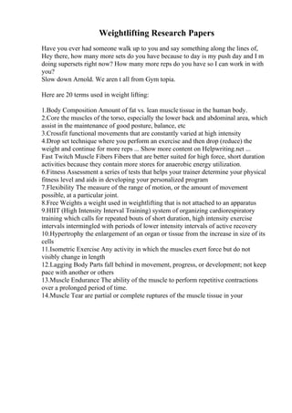 Weightlifting Research Papers
Have you ever had someone walk up to you and say something along the lines of,
Hey there, how many more sets do you have because to day is my push day and I m
doing supersets right now? How many more reps do you have so I can work in with
you?
Slow down Arnold. We aren t all from Gym topia.
Here are 20 terms used in weight lifting:
1.Body Composition Amount of fat vs. lean muscle tissue in the human body.
2.Core the muscles of the torso, especially the lower back and abdominal area, which
assist in the maintenance of good posture, balance, etc
3.Crossfit functional movements that are constantly varied at high intensity
4.Drop set technique where you perform an exercise and then drop (reduce) the
weight and continue for more reps ... Show more content on Helpwriting.net ...
Fast Twitch Muscle Fibers Fibers that are better suited for high force, short duration
activities because they contain more stores for anaerobic energy utilization.
6.Fitness Assessment a series of tests that helps your trainer determine your physical
fitness level and aids in developing your personalized program
7.Flexibility The measure of the range of motion, or the amount of movement
possible, at a particular joint.
8.Free Weights a weight used in weightlifting that is not attached to an apparatus
9.HIIT (High Intensity Interval Training) system of organizing cardiorespiratory
training which calls for repeated bouts of short duration, high intensity exercise
intervals intermingled with periods of lower intensity intervals of active recovery
10.Hypertrophy the enlargement of an organ or tissue from the increase in size of its
cells
11.Isometric Exercise Any activity in which the muscles exert force but do not
visibly change in length
12.Lagging Body Parts fall behind in movement, progress, or development; not keep
pace with another or others
13.Muscle Endurance The ability of the muscle to perform repetitive contractions
over a prolonged period of time.
14.Muscle Tear are partial or complete ruptures of the muscle tissue in your
 