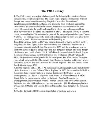 The 19th Century
1. The 19th century was a time of change with the Industrial Revolution affecting
the economy, society and politics. The steam engine expanded industries. Western
Europe saw many inventions during this period as well as the notion of
developing national identities. Russia was emerging from feudalism during this
time and did not embrace industrialization. Russia had become one of the most
powerful countries in the world and was able to play a role in European affairs
after especially after the defeat of Napoleon in 1814. The English society in the 19th
century was called the Victorian era because of the long and peaceful reign of Queen
Victoria. This time appeared to be dignified and restrained but there was child labor,
prostitution, and... Show more content on Helpwriting.net ...
Joined the La Scala Ballet in 1829 and became the pupil of Perrot in 1833. In 1841,
she joined the Paris Opera Ballet and danced the lead in Giselle. She became a
prominent romantic era ballerina. She retired in 1853 and she was known to wear
the first blocked slipper to dance on pointe. Pas de Quatre dancer. The third dancer
of this time was Lucille Grahn (1819 1907) Danish dancer that studied with August
Bournonville and danced the title role in his first production of La Sylphide. In
1839, she joined the Paris Opera ballet for three years. She often danced the sylph
roles which she excelled in. She moved from Russia, to London, to Germany where
she retired in 1856. She was known as the Danish Taglioni . She also danced in the
Pas de Quatre. (page 131)
4. Flippo Taglioni a (1777 1871) An Italian dancer, choreographer, and ballet master
of the Romantic era, also father of Marie Taglioni. In 1822, he created the balled La
Reception d une jeune nymphe a la cour de Terpischore for Marie. He also
choreographed Le Dieu et la Bayadere in 1830 and La Fille du Danube in 1836.
Created the 1st ever romantic ballet, La Sylphide. Another Romantic era
choreographer Jules Perrot (1810 1892) French Dancer and French Opera dancer.
Left t the opera in 1884 and started choreographing in 1886. He choreographed and
created Pas de Quatre and Giselle. He was the greatest male dancer of the romantic
era.
5. The Pas de Quatre (1845) a significant ballet of the time as it was a
 