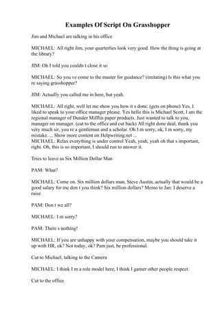 Examples Of Script On Grasshopper
Jim and Michael are talking in his office
MICHAEL: All right Jim, your quarterlies look very good. How the thing is going at
the library?
JIM: Oh I told you couldn t close it so
MICHAEL: So you ve come to the master for guidance? (imitating) Is this what you
re saying grasshopper?
JIM: Actually you called me in here, but yeah.
MICHAEL: All right, well let me show you how it s done. (gets on phone) Yes, I
liked to speak to your office manager please. Yes hello this is Michael Scott, I am the
regional manager of Dunder Mifflin paper products. Just wanted to talk to you,
manager on manager. (cut to the office and cut back) All right done deal, thank you
very much sir, you re a gentleman and a scholar. Oh I m sorry, ok, I m sorry, my
mistake. ... Show more content on Helpwriting.net ...
MICHAEL: Relax everything is under control Yeah, yeah, yeah oh that s important,
right. Oh, this is so important, I should run to answer it.
Tries to leave as Six Million Dollar Man
PAM: What?
MICHAEL: Come on. Six million dollars man, Steve Austin, actually that would be a
good salary for me don t you think? Six million dollars? Memo to Jan: I deserve a
raise
PAM: Don t we all?
MICHAEL: I m sorry?
PAM: There s nothing!
MICHAEL: If you are unhappy with your compensation, maybe you should take it
up with HR, ok? Not today, ok? Pam just, be professional.
Cut to Michael, talking to the Camera
MICHAEL: I think I m a role model here, I think I garner other people respect.
Cut to the office
 