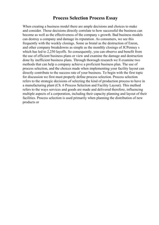 Process Selection Process Essay
When creating a business model there are ample decisions and choices to make
and consider. Those decisions directly correlate to how successful the business can
become as well as the effectiveness of the company s growth. Bad business models
can destroy a company and damage its reputation. As consumers, we see this
frequently with the weekly closings. Some as brutal as the destruction of Enron,
and other company breakdowns as simple as the monthly closings of JCPenney s
which has led to 2,250 layoffs. So consequently, you can observe and benefit from
the use of efficient business plans or view and examine the damage and destruction
done by inefficient business plans. Through thorough research we ll examine two
methods that can help a company achieve a proficient business plan. The use of
process selection, and the choices made when implementing your facility layout can
directly contribute to the success rate of your business. To begin with the first topic
for discussion we first must properly define process selection. Process selection
refers to the strategic decisions of selecting the kind of production process to have in
a manufacturing plant (Ch. 6 Process Selection and Facility Layout). This method
refers to the ways services and goods are made and delivered therefore, influencing
multiple aspects of a corporation, including their capacity planning and layout of their
facilities. Process selection is used primarily when planning the distribution of new
products or
 