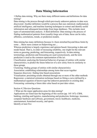 Data Mining Information
1 Define data mining. Why are there many different names and definitions for data
mining?
Data mining is the process through which previously unknown patterns in data were
discovered. Another definition would be a process that uses statistical, mathematical,
artificial intelligence, and machine learning techniques to extract and identify useful
information and subsequent knowledge from large databases. This includes most
types of automated data analysis. A third definition: Data miningis the process of
finding mathematical patterns from (usually) large sets of data; these can be rules,
affinities, correlations, trends, or prediction models.
Data mining has many definitions because it s been stretched beyond those limits by
some ... Show more content on Helpwriting.net ...
Whereas prediction is largely experience and opinion based, forecasting is data and
model based. That is, in order of increasing reliability, one might list the relevant
terms as guessing, predicting, and forecasting, respectively. In data mining
terminology, prediction and forecasting are used synonymously, and the term
prediction is used as the common representation of the act.
Classification: analyzing the historical behavior of groups of entities with similar
characteristics, to predict the future behavior of a new entity from its similarity to
those groups
Clustering: finding groups of entities with similar characteristics
Association: establishing relationships among items that occur together
Sequence discovery: finding time based associations
Visualization: presenting results obtained through one or more of the other methods
Regression: a statistical estimation technique based on fitting a curve defined by a
mathematical equation of known type but unknown parameters to existing data
Forecasting: estimating a future data value based on past data values.
Section 4.2 Review Questions
1 What are the major application areas for data mining?
Applications are listed near the beginning of this section (pp. 145 147): CRM,
banking, retailing and logistics, manufacturing and production, brokerage, insurance,
computer hardware and software, government, travel, healthcare, medicine,
entertainment, homeland security, and sports.
Identify at least five
 