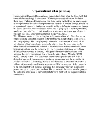 Organizational Changes Essay
Organizational Changes Organizational changes take place when the force field that
counterbalances change is overcome. Different power base utilization facilitates
these types of changes. Change could be a topic in and by itself but we have chosen
to incorporate the use of different power bases and their effects on change. Power, in
organizational change, is having the potential ability to influence behavior, to change
the course of events, to overcome resistance, and to get people to do things that they
would not otherwise do.(1) Understanding when to use a particular type of power
base can ease the... Show more content on Helpwriting.net ...
The follower s would need to be inspired and convinced that all efforts that are to
be put forth are worth the outcome. After the thawing the efforts put forth occur in
the changing stage. The changing stage was further broken down after the initial
introduction of the three stages; commonly referred to as the eight stage model
when the additional steps are included. After the changes are implemented it has to
be institutionalized into the culture to prevent regression into the old ways. Since
this model was covered in the text, I will generalize the other models and then
integrate the power bases into a few of them. Lewin s Change Model.gif (6660
bytes) The Gap Model (3) is used when a clear mental picture exists of what is
desired to happen. It has two stages: one is the present state and the second is the
future desired state. The strategy that is to be determined to attain the future state is
laid out with the understanding that resistance will be encountered. If the change is
to be implemented with minimal resistance then the coercive power, information
power, and expert power bases are best. The person with the vision must be possess
the skills and knowledge to see what the future will hold with the suggested change
and if user s
 