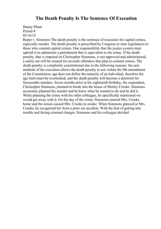 The Death Penalty Is The Sentence Of Execution
Danny Pham
Period 4
03/16/15
Roper v. Simmons The death penalty is the sentence of execution for capital crimes,
especially murder. The death penalty is prescribed by Congress or state legislatures to
those who commit capital crimes. One responsibility that the justice system must
uphold is to administer a punishment that is equivalent to the crime. If the death
penalty, that is imposed on Christopher Simmons, is not approved and administered,
a safety net will be created for juvenile offenders that plan to commit crimes. The
death penalty is completely constitutional due to the following reasons: the new
methods of the execution allows the death penalty to not violate the 8th amendment
of the Constitution, age does not define the maturity of an individual, therefore the
age limit must be overlooked, and the death penalty will become a deterrent for
foreseeable murders. Seven months prior to his eighteenth birthday, the respondent,
Christopher Simmons, planned to break into the house of Shirley Crooks. Simmons
accurately planned the murder and he knew what he wanted to do and he did it.
While planning the crime with his older colleague, he specifically mentioned we
would get away with it. On the day of the crime, Simmons entered Mrs. Crooks
home and the noises caused Mrs. Crooks to awake. When Simmons glanced at Mrs.
Crooks, he recognized her from a prior car accident. With the fear of getting into
trouble and facing criminal charges, Simmons and his colleague decided
 