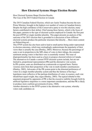 How Electoral Systems Shape Election Results
How Electoral Systems Shape Election Results:
The Case of the 2015 Federal Election in Canada
The 2015 Canadian Federal Election, which saw Justin Trudeau become the new
Prime Minister, brought in the highest ever number of voters in Canadian history.
Despite the high confidence of the Conservative party to win this election, many
factors contributed to their defeat. Chief among these factors, which is the focus of
this paper, pertains to the type of electoral system employed in Canada: the first past
the post (FPTP) or single member plurality. This paper presents an analysis of the
outcome of the 2015 election that is grounded in a discussion of how different
electoral systems produce the particular structures that directly ... Show more content
on Helpwriting.net ...
This FPTP system has also been said to lead to small parties being under represented
in election outcomes, which may misleadingly underestimate the popularity of their
views than is actually the case (Donley, 2003). Moreover, because the percentage of
seats is not in proportion to the MPs share of votes in their ridings, the common
sentiment among voters is that their vote is essentially wasted. The issue of
disproportionality has been used as a basis to propose electoral reform in Canada.
The alternatives to Canada s current FPTP electoral system include, but are not
limited to, proportional representation (PR) and the alternative vote system.
In PR systems, seats are distributed on a nationwide or regional basis. Parties
victories stem from their proportion of the vote in multi member constituencies
(Donley, 2003). Advocates of the PR system point to the distorted preferences of
voters in a single member plurality system and thus the fairness of having a
legislature more reflective of the partisan distribution of votes; in essence, each vote
should bear equal weight, they argue (Donley, 2003). The typical rebuttal to this
argument proposed by opponents of PR is that the executive stability brought forth by
artificial legislative majorities is a more important consideration, and that PR is likely
to produce more coalition governments (Cairns, 1968).
Another alternative to the FPTP system is the alternative vote system, whereby
voters rank candidates on
 