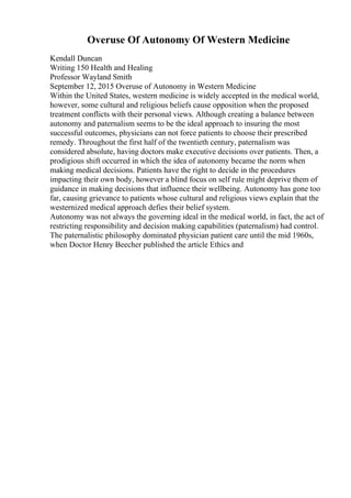 Overuse Of Autonomy Of Western Medicine
Kendall Duncan
Writing 150 Health and Healing
Professor Wayland Smith
September 12, 2015 Overuse of Autonomy in Western Medicine
Within the United States, western medicine is widely accepted in the medical world,
however, some cultural and religious beliefs cause opposition when the proposed
treatment conflicts with their personal views. Although creating a balance between
autonomy and paternalism seems to be the ideal approach to insuring the most
successful outcomes, physicians can not force patients to choose their prescribed
remedy. Throughout the first half of the twentieth century, paternalism was
considered absolute, having doctors make executive decisions over patients. Then, a
prodigious shift occurred in which the idea of autonomy became the norm when
making medical decisions. Patients have the right to decide in the procedures
impacting their own body, however a blind focus on self rule might deprive them of
guidance in making decisions that influence their wellbeing. Autonomy has gone too
far, causing grievance to patients whose cultural and religious views explain that the
westernized medical approach defies their belief system.
Autonomy was not always the governing ideal in the medical world, in fact, the act of
restricting responsibility and decision making capabilities (paternalism) had control.
The paternalistic philosophy dominated physician patient care until the mid 1960s,
when Doctor Henry Beecher published the article Ethics and
 