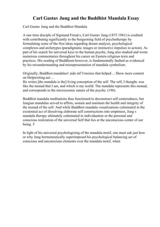 Carl Gustav Jung and the Buddhist Mandala Essay
Carl Gustav Jung and the Buddhist Mandala
A one time disciple of Sigmund Freud s, Carl Gustav Jung (1875 1961) is credited
with contributing significantly to the burgeoning field of psychotherapy by
formulating some of the first ideas regarding dream analysis, psychological
complexes and archetypes (paradigmatic images or instinctive impulses to action). As
part of his search for universal keys to the human psyche, Jung also studied and wrote
numerous commentaries throughout his career on Eastern religious texts and
practices. His reading of Buddhism however, is fundamentally faulted as evidenced
by his misunderstanding and misrepresentation of mandala symbolism.
Originally, Buddhist mandalas1 aide mГ©moires that helped ... Show more content
on Helpwriting.net ...
He writes [the mandala is the] living conception of the self. The self, I thought, was
like the monad that I am, and which is my world. The mandala represents this monad,
and corresponds to the microcosmic nature of the psyche. (196).
Buddhist mandala meditations thus functioned to deconstruct self centeredness, but
Jungian mandalas served to affirm, sustain and maintain the health and integrity of
the monad of the self. And while Buddhist mandala visualizations culminated in the
existential act of dissolving elaborate self constructions into emptiness, Jung s
mandala therapy ultimately culminated in individuation or the personal and
conscious realization of the universal Self that lies at the unconscious center of our
being. 5
In light of his universal psychologizing of the mandala motif, one must ask just how
or why Jung hermeneutically superimposed his psychological balancing act of
conscious and unconscious elements over the mandala motif, when
 