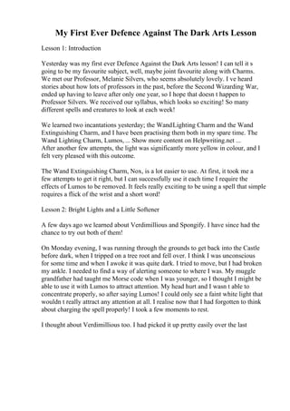 My First Ever Defence Against The Dark Arts Lesson
Lesson 1: Introduction
Yesterday was my first ever Defence Against the Dark Arts lesson! I can tell it s
going to be my favourite subject, well, maybe joint favourite along with Charms.
We met our Professor, Melanie Silvers, who seems absolutely lovely. I ve heard
stories about how lots of professors in the past, before the Second Wizarding War,
ended up having to leave after only one year, so I hope that doesn t happen to
Professor Silvers. We received our syllabus, which looks so exciting! So many
different spells and creatures to look at each week!
We learned two incantations yesterday; the WandLighting Charm and the Wand
Extinguishing Charm, and I have been practising them both in my spare time. The
Wand Lighting Charm, Lumos, ... Show more content on Helpwriting.net ...
After another few attempts, the light was significantly more yellow in colour, and I
felt very pleased with this outcome.
The Wand Extinguishing Charm, Nox, is a lot easier to use. At first, it took me a
few attempts to get it right, but I can successfully use it each time I require the
effects of Lumos to be removed. It feels really exciting to be using a spell that simple
requires a flick of the wrist and a short word!
Lesson 2: Bright Lights and a Little Softener
A few days ago we learned about Verdimillious and Spongify. I have since had the
chance to try out both of them!
On Monday evening, I was running through the grounds to get back into the Castle
before dark, when I tripped on a tree root and fell over. I think I was unconscious
for some time and when I awoke it was quite dark. I tried to move, but I had broken
my ankle. I needed to find a way of alerting someone to where I was. My muggle
grandfather had taught me Morse code when I was younger, so I thought I might be
able to use it with Lumos to attract attention. My head hurt and I wasn t able to
concentrate properly, so after saying Lumos! I could only see a faint white light that
wouldn t really attract any attention at all. I realise now that I had forgotten to think
about charging the spell properly! I took a few moments to rest.
I thought about Verdimillious too. I had picked it up pretty easily over the last
 