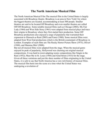 The North American Musical Film
The North American Musical Film The musical film in the United States is largely
associated with Broadway theatre. Broadway is an area in New York City where
the biggest theatres are located, accommodating at least 500 people. Smaller
theatres are said to be located Off Broadway and even smaller theatres are called
Off Off Broadway. Some notable musical films such as Chicago (2002), My Fair
Lady (1964) and West Side Story (1961) were adapted from musical plays and trace
their origins to Broadway where they first started their production. Some Off
Broadway productions also enjoyed a surge of popularity that warranted their
expansion to filmsuch as Rent (2005) and Fame (1980). Some musical films were
adapted from West End productions which is the British counterpart of Broadway in
London. Examples of such films are The Rocky Horror Picture Show (1975), Oliver!
(1968), and Mamma Mia! (2008).
But not all musical films were adapted from the stage. When the musical genre
enjoyed its peak of popularity, Hollywood was churning out original musical
compositions. It was hard to resist adapting iconic compositions like Singin in the
Rain (1952), Meet Me in St. Louis (1944) and 42nd Street (1933) for the stage.
Given all these variations and just the sheer number of films originating in the United
States, it is safe to say that North America has a very rich history of musical films.
The musical film burst into the scene at a time when the United States was
undergoing a revolution of
 