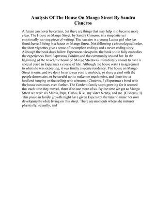 Analysis Of The House On Mango Street By Sandra
Cisneros
A future can never be certain, but there are things that may help it to become more
clear. The House on Mango Street, by Sandra Cisneros, is a simplistic yet
emotionally moving piece of writing. The narrator is a young Latina girl who has
found herself living in a house on Mango Street. Not following a chronological order,
the short vignettes give a sense of incomplete endings and a never ending story.
Although the book does follow Esperanzas viewpoint, the book s title fully embodies
the experiences from Esperanza Cordero and the community around her. In the
beginning of the novel, the house on Mango Streetwas immediately shown to have a
special place in Esperanza s course of life. Although the house wasn t in agreement
to what she was expecting, it was finally a secure residency. The house on Mango
Street is ours, and we don t have to pay rent to anybody, or share a yard with the
people downstairs, or be careful not to make too much noise, and there isn t a
landlord banging on the ceiling with a broom. (Cisneros, 3) Esperanza s bond with
the house continues even further. The Cordero family stops growing for it seemed
that each time they moved, there d be one more of us. By the time we got to Mango
Street we were six Mama, Papa, Carlos, Kiki, my sister Nenny, and me. (Cisneros, 1)
This pause in family growth might have given Esperanza the time to make her own
developments while living on this street. There are moments where she matures
physically, sexually, and
 