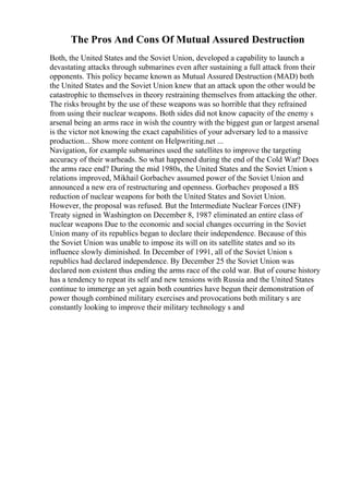 The Pros And Cons Of Mutual Assured Destruction
Both, the United States and the Soviet Union, developed a capability to launch a
devastating attacks through submarines even after sustaining a full attack from their
opponents. This policy became known as Mutual Assured Destruction (MAD) both
the United States and the Soviet Union knew that an attack upon the other would be
catastrophic to themselves in theory restraining themselves from attacking the other.
The risks brought by the use of these weapons was so horrible that they refrained
from using their nuclear weapons. Both sides did not know capacity of the enemy s
arsenal being an arms race in wish the country with the biggest gun or largest arsenal
is the victor not knowing the exact capabilities of your adversary led to a massive
production... Show more content on Helpwriting.net ...
Navigation, for example submarines used the satellites to improve the targeting
accuracy of their warheads. So what happened during the end of the Cold War? Does
the arms race end? During the mid 1980s, the United States and the Soviet Union s
relations improved, Mikhail Gorbachev assumed power of the Soviet Union and
announced a new era of restructuring and openness. Gorbachev proposed a ВЅ
reduction of nuclear weapons for both the United States and Soviet Union.
However, the proposal was refused. But the Intermediate Nuclear Forces (INF)
Treaty signed in Washington on December 8, 1987 eliminated an entire class of
nuclear weapons Due to the economic and social changes occurring in the Soviet
Union many of its republics began to declare their independence. Because of this
the Soviet Union was unable to impose its will on its satellite states and so its
influence slowly diminished. In December of 1991, all of the Soviet Union s
republics had declared independence. By December 25 the Soviet Union was
declared non existent thus ending the arms race of the cold war. But of course history
has a tendency to repeat its self and new tensions with Russia and the United States
continue to immerge an yet again both countries have begun their demonstration of
power though combined military exercises and provocations both military s are
constantly looking to improve their military technology s and
 