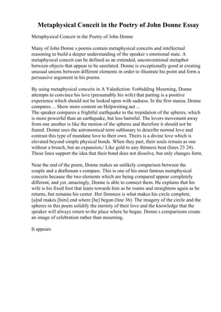 Metaphysical Conceit in the Poetry of John Donne Essay
Metaphysical Conceit in the Poetry of John Donne
Many of John Donne s poems contain metaphysical conceits and intellectual
reasoning to build a deeper understanding of the speaker s emotional state. A
metaphysical conceit can be defined as an extended, unconventional metaphor
between objects that appear to be unrelated. Donne is exceptionally good at creating
unusual unions between different elements in order to illustrate his point and form a
persuasive argument in his poems.
By using metaphysical conceits in A Valediction: Forbidding Mourning, Donne
attempts to convince his love (presumably his wife) that parting is a positive
experience which should not be looked upon with sadness. In the first stanza, Donne
compares ... Show more content on Helpwriting.net ...
The speaker compares a frightful earthquake to the trepidation of the spheres, which
is more powerful than an earthquake, but less harmful. The lovers movement away
from one another is like the motion of the spheres and therefore it should not be
feared. Donne uses the astronomical term sublunary to describe normal love and
contrast this type of mundane love to their own. Theirs is a divine love which is
elevated beyond simple physical bonds. When they part, their souls remain as one
without a breach, but an expansion,/ Like gold to airy thinness beat (lines 23 24).
These lines support the idea that their bond does not dissolve, but only changes form.
Near the end of the poem, Donne makes an unlikely comparison between the
couple and a draftsman s compass. This is one of his most famous metaphysical
conceits because the two elements which are being compared appear completely
different, and yet, amazingly, Donne is able to connect them. He explains that his
wife is his fixed foot that leans towards him as he roams and straightens again as he
returns, but remains his center. Her firmness is what makes his circle complete,
[a]nd makes [him] end where [he] begun (line 36). The imagery of the circle and the
spheres in this poem solidify the eternity of their love and the knowledge that the
speaker will always return to the place where he began. Donne s comparisons create
an image of celebration rather than mourning.
It appears
 