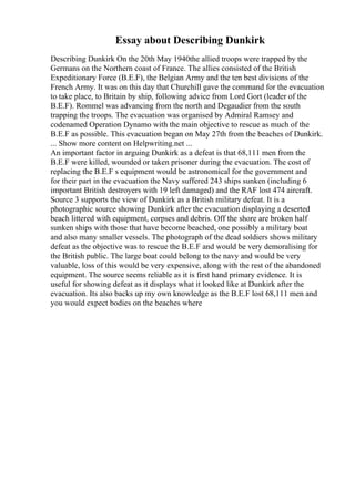 Essay about Describing Dunkirk
Describing Dunkirk On the 20th May 1940the allied troops were trapped by the
Germans on the Northern coast of France. The allies consisted of the British
Expeditionary Force (B.E.F), the Belgian Army and the ten best divisions of the
French Army. It was on this day that Churchill gave the command for the evacuation
to take place, to Britain by ship, following advice from Lord Gort (leader of the
B.E.F). Rommel was advancing from the north and Degaudier from the south
trapping the troops. The evacuation was organised by Admiral Ramsey and
codenamed Operation Dynamo with the main objective to rescue as much of the
B.E.F as possible. This evacuation began on May 27th from the beaches of Dunkirk.
... Show more content on Helpwriting.net ...
An important factor in arguing Dunkirk as a defeat is that 68,111 men from the
B.E.F were killed, wounded or taken prisoner during the evacuation. The cost of
replacing the B.E.F s equipment would be astronomical for the government and
for their part in the evacuation the Navy suffered 243 ships sunken (including 6
important British destroyers with 19 left damaged) and the RAF lost 474 aircraft.
Source 3 supports the view of Dunkirk as a British military defeat. It is a
photographic source showing Dunkirk after the evacuation displaying a deserted
beach littered with equipment, corpses and debris. Off the shore are broken half
sunken ships with those that have become beached, one possibly a military boat
and also many smaller vessels. The photograph of the dead soldiers shows military
defeat as the objective was to rescue the B.E.F and would be very demoralising for
the British public. The large boat could belong to the navy and would be very
valuable, loss of this would be very expensive, along with the rest of the abandoned
equipment. The source seems reliable as it is first hand primary evidence. It is
useful for showing defeat as it displays what it looked like at Dunkirk after the
evacuation. Its also backs up my own knowledge as the B.E.F lost 68,111 men and
you would expect bodies on the beaches where
 