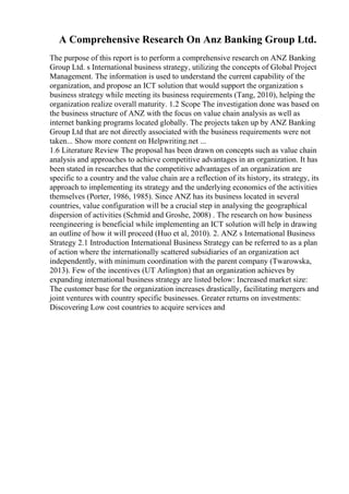 A Comprehensive Research On Anz Banking Group Ltd.
The purpose of this report is to perform a comprehensive research on ANZ Banking
Group Ltd. s International business strategy, utilizing the concepts of Global Project
Management. The information is used to understand the current capability of the
organization, and propose an ICT solution that would support the organization s
business strategy while meeting its business requirements (Tang, 2010), helping the
organization realize overall maturity. 1.2 Scope The investigation done was based on
the business structure of ANZ with the focus on value chain analysis as well as
internet banking programs located globally. The projects taken up by ANZ Banking
Group Ltd that are not directly associated with the business requirements were not
taken... Show more content on Helpwriting.net ...
1.6 Literature Review The proposal has been drawn on concepts such as value chain
analysis and approaches to achieve competitive advantages in an organization. It has
been stated in researches that the competitive advantages of an organization are
specific to a country and the value chain are a reflection of its history, its strategy, its
approach to implementing its strategy and the underlying economics of the activities
themselves (Porter, 1986, 1985). Since ANZ has its business located in several
countries, value configuration will be a crucial step in analysing the geographical
dispersion of activities (Schmid and Groshe, 2008) . The research on how business
reengineering is beneficial while implementing an ICT solution will help in drawing
an outline of how it will proceed (Huo et al, 2010). 2. ANZ s International Business
Strategy 2.1 Introduction International Business Strategy can be referred to as a plan
of action where the internationally scattered subsidiaries of an organization act
independently, with minimum coordination with the parent company (Twarowska,
2013). Few of the incentives (UT Arlington) that an organization achieves by
expanding international business strategy are listed below: Increased market size:
The customer base for the organization increases drastically, facilitating mergers and
joint ventures with country specific businesses. Greater returns on investments:
Discovering Low cost countries to acquire services and
 