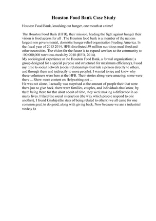 Houston Food Bank Case Study
Houston Food Bank, knocking out hunger, one mouth at a time!
The Houston Food Bank (HFB), their mission, leading the fight against hunger their
vision is food access for all . The Houston food bank is a member of the nations
largest non governmental, domestic hunger relief organization Feeding America. In
the fiscal year of 2013 2014, HFB distributed 59 million nutritious meal food and
other necessities. The vision for the future is to expand services to the community to
100,000,000 nutritious meals by 2018 (HFB, 2014).
My sociological experience at the Houston Food Bank, a formal organization ( a
group designed for a special purpose and structured for maximum efficiency), I used
my time to social network (social relationships that link a person directly to others,
and through them and indirectly to more people). I wanted to see and know why
these volunteers were here at the HFB. Their stories along were amazing; some were
there ... Show more content on Helpwriting.net ...
He was not alone, I actually was surprised at the amount of people their that were
there just to give back, there were families, couples, and individuals that know, by
them being there for that short about of time, they were making a difference in so
many lives. I liked the social interaction (the way which people respond to one
another), I found kinship (the stats of being related to others) we all came for one
common goal, to do good, along with giving back. Now because we are a industrial
society (a
 