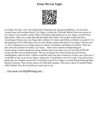 Essay On Las Vegas
Las Vegas, Nevada, a city with cheap hotels, amazing food, and great gambling, is an awesome
vacation spot with a unique history. Las Vegas is in the city of Nevada. Before there was casinos in
Las Vegas, it was actually a desert. Most of the places that people see in Las Vegas, was built from
drug money. There was a large dam that provided water, that is why people would stay there.
According to History.com, Las Vegas drew millions of visitors and trillions of dollars in wealth (1). In
the beginning of the 1940s there was a lot more drugs, money, and crime in Las Vegas ( History.com
1). Now if people go to Las Vegas, there are casinos, restaurants, and hotels everywhere. There are
also some fun activities for family. Las Vegas ... Show more content on Helpwriting.net ...
Exotic racing is where people pay money and they get to race other cars. It is just like NASCAR
racing, but these are not professionals. The cars are sports cars. Some of the cars are Ferraris,
Lamborghinis, and Corvettes. I think it would be really fun and I would love to drive one of the cars. I
would like to stay in one of Las Vegas s hotels also. I would like to see if it is truly 5 star and see how
pretty they are. Another reason why I would like to got to Las Vegas is to meet Wayde King and Brett
Raymer in person. They are the owners of a fish tank company. They have a show on Animal Planet
called Tanked. Now do you think you want to go to Las
... Get more on HelpWriting.net ...
 