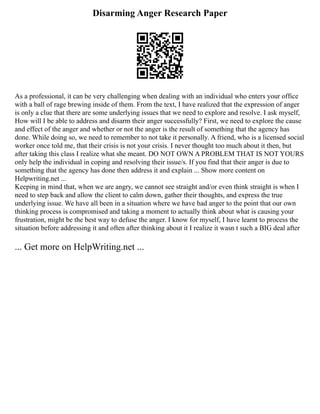 Disarming Anger Research Paper
As a professional, it can be very challenging when dealing with an individual who enters your office
with a ball of rage brewing inside of them. From the text, I have realized that the expression of anger
is only a clue that there are some underlying issues that we need to explore and resolve. I ask myself,
How will I be able to address and disarm their anger successfully? First, we need to explore the cause
and effect of the anger and whether or not the anger is the result of something that the agency has
done. While doing so, we need to remember to not take it personally. A friend, who is a licensed social
worker once told me, that their crisis is not your crisis. I never thought too much about it then, but
after taking this class I realize what she meant. DO NOT OWN A PROBLEM THAT IS NOT YOURS
only help the individual in coping and resolving their issue/s. If you find that their anger is due to
something that the agency has done then address it and explain ... Show more content on
Helpwriting.net ...
Keeping in mind that, when we are angry, we cannot see straight and/or even think straight is when I
need to step back and allow the client to calm down, gather their thoughts, and express the true
underlying issue. We have all been in a situation where we have had anger to the point that our own
thinking process is compromised and taking a moment to actually think about what is causing your
frustration, might be the best way to defuse the anger. I know for myself, I have learnt to process the
situation before addressing it and often after thinking about it I realize it wasn t such a BIG deal after
... Get more on HelpWriting.net ...
 