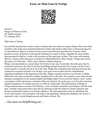 Essay on Male Gaze in Vertigo
Section I
Images of Women in Film
Dr. Judith Lancioni
07, February 2012
Male Gaze in Vertigo
Several film theorists have used a variety of tactics and view points to analyze feature films since their
inception. One of the most prominent theorists of those that analyze films from a feminist perspective
is Laura Mulvey. Mulvey is famous for her essay Visual Pleasure and Narrative Cinema, which
presents an array of theories involving the treatment of women in films. Arguably the most notable
idea presented in Mulvey s work is the existence of the male gaze in films. This essay will examine
Mulvey s theory of the male gaze in relation to Alfred Hitchcock s film, Vertigo. Vertigo does not fit
the criteria of a film that ... Show more content on Helpwriting.net ...
Midge is not presented as a sexual object for Scottie in any way. In actuality, the male gaze may be
somewhat satirized in this film by the fact that Midge designs brasseries for a living, yet she is not a
sexual exploit or sexually driven at all in this film. Midge also contradicts the male gaze because she
is placed in a position of power over Scottie, as he goes to her to deal with his vulnerabilities
regarding acrophobia in the beginning of the film. Midge s position of power over Scottie is further
affirmed as she refers to herself as mother multiple times in the film. An example is seen when Scottie
mentions seeming lost in the mental hospital and Midge replies You re not lost, Mother s here. Scottie
s acceptance of this represents a castration affect not typical to the male gaze, as well as the extremely
atypical acceptance of a female in power in a film by a lead male. This presentation of Midge in
Vertigo demonstrates a variance from Mulvey s view of female characters in accordance with the male
gaze. Another scene in the movie does this by allowing us into the mind of a female character and
giving us information before even Scottie obtains it. The aforementioned scene is a flashback that
occurs after Scottie s first encounter with Judy in her apartment. During this flashback, the viewer is
exposed to Judy s actual thought process and frame of mind. The
... Get more on HelpWriting.net ...
 