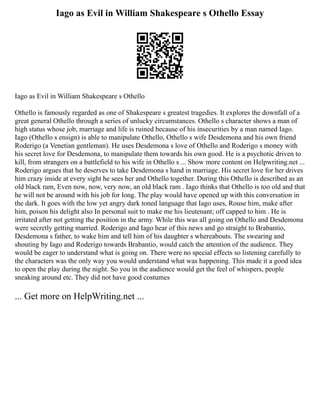 Iago as Evil in William Shakespeare s Othello Essay
Iago as Evil in William Shakespeare s Othello
Othello is famously regarded as one of Shakespeare s greatest tragedies. It explores the downfall of a
great general Othello through a series of unlucky circumstances. Othello s character shows a man of
high status whose job, marriage and life is ruined because of his insecurities by a man named Iago.
Iago (Othello s ensign) is able to manipulate Othello, Othello s wife Desdemona and his own friend
Roderigo (a Venetian gentleman). He uses Desdemona s love of Othello and Roderigo s money with
his secret love for Desdemona, to manipulate them towards his own good. He is a psychotic driven to
kill, from strangers on a battlefield to his wife in Othello s ... Show more content on Helpwriting.net ...
Roderigo argues that he deserves to take Desdemona s hand in marriage. His secret love for her drives
him crazy inside at every sight he sees her and Othello together. During this Othello is described as an
old black ram, Even now, now, very now, an old black ram . Iago thinks that Othello is too old and that
he will not be around with his job for long. The play would have opened up with this conversation in
the dark. It goes with the low yet angry dark toned language that Iago uses, Rouse him, make after
him, poison his delight also In personal suit to make me his lieutenant; off capped to him . He is
irritated after not getting the position in the army. While this was all going on Othello and Desdemona
were secretly getting married. Roderigo and Iago hear of this news and go straight to Brabantio,
Desdemona s father, to wake him and tell him of his daughter s whereabouts. The swearing and
shouting by Iago and Roderigo towards Brabantio, would catch the attention of the audience. They
would be eager to understand what is going on. There were no special effects so listening carefully to
the characters was the only way you would understand what was happening. This made it a good idea
to open the play during the night. So you in the audience would get the feel of whispers, people
sneaking around etc. They did not have good costumes
... Get more on HelpWriting.net ...
 