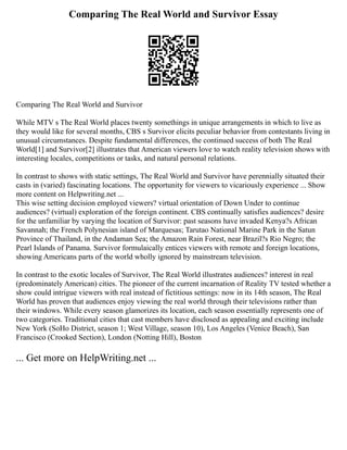 Comparing The Real World and Survivor Essay
Comparing The Real World and Survivor
While MTV s The Real World places twenty somethings in unique arrangements in which to live as
they would like for several months, CBS s Survivor elicits peculiar behavior from contestants living in
unusual circumstances. Despite fundamental differences, the continued success of both The Real
World[1] and Survivor[2] illustrates that American viewers love to watch reality television shows with
interesting locales, competitions or tasks, and natural personal relations.
In contrast to shows with static settings, The Real World and Survivor have perennially situated their
casts in (varied) fascinating locations. The opportunity for viewers to vicariously experience ... Show
more content on Helpwriting.net ...
This wise setting decision employed viewers? virtual orientation of Down Under to continue
audiences? (virtual) exploration of the foreign continent. CBS continually satisfies audiences? desire
for the unfamiliar by varying the location of Survivor: past seasons have invaded Kenya?s African
Savannah; the French Polynesian island of Marquesas; Tarutao National Marine Park in the Satun
Province of Thailand, in the Andaman Sea; the Amazon Rain Forest, near Brazil?s Rio Negro; the
Pearl Islands of Panama. Survivor formulaically entices viewers with remote and foreign locations,
showing Americans parts of the world wholly ignored by mainstream television.
In contrast to the exotic locales of Survivor, The Real World illustrates audiences? interest in real
(predominately American) cities. The pioneer of the current incarnation of Reality TV tested whether a
show could intrigue viewers with real instead of fictitious settings: now in its 14th season, The Real
World has proven that audiences enjoy viewing the real world through their televisions rather than
their windows. While every season glamorizes its location, each season essentially represents one of
two categories. Traditional cities that cast members have disclosed as appealing and exciting include
New York (SoHo District, season 1; West Village, season 10), Los Angeles (Venice Beach), San
Francisco (Crooked Section), London (Notting Hill), Boston
... Get more on HelpWriting.net ...
 