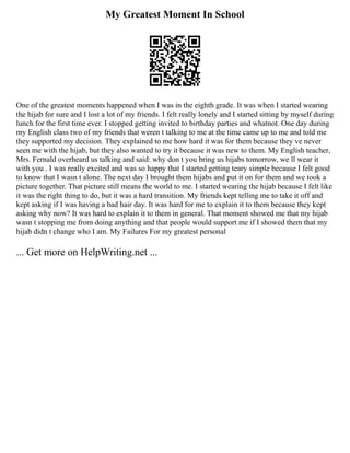 My Greatest Moment In School
One of the greatest moments happened when I was in the eighth grade. It was when I started wearing
the hijab for sure and I lost a lot of my friends. I felt really lonely and I started sitting by myself during
lunch for the first time ever. I stopped getting invited to birthday parties and whatnot. One day during
my English class two of my friends that weren t talking to me at the time came up to me and told me
they supported my decision. They explained to me how hard it was for them because they ve never
seen me with the hijab, but they also wanted to try it because it was new to them. My English teacher,
Mrs. Fernald overheard us talking and said: why don t you bring us hijabs tomorrow, we ll wear it
with you . I was really excited and was so happy that I started getting teary simple because I felt good
to know that I wasn t alone. The next day I brought them hijabs and put it on for them and we took a
picture together. That picture still means the world to me. I started wearing the hijab because I felt like
it was the right thing to do, but it was a hard transition. My friends kept telling me to take it off and
kept asking if I was having a bad hair day. It was hard for me to explain it to them because they kept
asking why now? It was hard to explain it to them in general. That moment showed me that my hijab
wasn t stopping me from doing anything and that people would support me if I showed them that my
hijab didn t change who I am. My Failures For my greatest personal
... Get more on HelpWriting.net ...
 