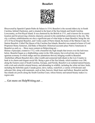Beaufort
Discovered by Spanish Captain Pedro de Salaza in 1514, Beaufort is the second oldest city in South
Carolina, behind Charleston, and is situated in the heart of the Sea Islands and South Carolina
Lowcountry, on Port Royal Island. It was chartered by the British in 1711, and is known for its scenic
location and for preserving a historic character, present in the antebellum architecture in the city. The
city s military establishments are also a significant part of what helps to shape Beaufort, being the site
of U.S Naval Hospital Beaufort, and 5 miles south of Parris Island, the home of the Marine Corps Air
Station Beaufort. Called The Queen of the Carolina Sea Islands, Beaufort was named in honor of Lord
Proprietor Henry Somerset, 2nd Duke of Beaufort. Historical accounts place Native Americans in
Beaufort as early as ... Show more content on Helpwriting.net ...
Helena s Episcopal, created in 1712, with a beautiful sky high steeple that towers over the lush trees
below. Beaufort began as a shipbuilding center in the 18th century, but evolved into slave based
agrarian economy in which indigo and rice plantations thrived, bringing wealth to Beaufort.
Antebellum affluent Beaufort drew other wealth and connected individuals to the Low Country to
bask in its charm and elegant social life. Being a gem of the Sea Islands, which numbers over 100,
along the Eastern coast of South Carolina, Georgia, and Florida, Beaufort is an isolated natural beauty,
with a rich and colorful colonial history, and abounding in wildlife, including the white tail deer, birds,
including the bobwhite quail, Canada goose, dove, turkey, waterfowl, a variety of freshwater and
saltwater fish, along with mammals, such as bats, beavers, black bears and bobcat. Beaufort and the
Sea islands are jewels along the South Carolina Coast, whose history and natural beauty makes it a
region unto
... Get more on HelpWriting.net ...
 