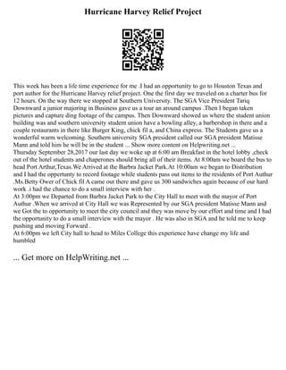 Hurricane Harvey Relief Project
This week has been a life time experience for me .I had an opportunity to go to Houston Texas and
port author for the Hurricane Harvey relief project. One the first day we traveled on a charter bus for
12 hours. On the way there we stopped at Southern University. The SGA Vice President Tariq
Downward a junior majoring in Business gave us a tour an around campus .Then I began taken
pictures and capture ding footage of the campus. Then Downward showed us where the student union
building was and southern university student union have a bowling alley, a barbershop in there and a
couple restaurants in there like Burger King, chick fil a, and China express. The Students gave us a
wonderful warm welcoming. Southern university SGA president called our SGA president Matisse
Mann and told him he will be in the student ... Show more content on Helpwriting.net ...
Thursday September 28,2017 our last day we woke up at 6:00 am Breakfast in the hotel lobby ,check
out of the hotel students and chaperones should bring all of their items. At 8:00am we board the bus to
head Port Arthur,Texas.We Arrived at the Barbra Jacket Park.At 10:00am we began to Distribution
and I had the oppertunty to record footage while students pass out items to the residents of Port Authur
.Ms.Betty Ower of Chick fil A came out there and gave us 300 sandwiches again because of our hard
work .i had the chance to do a small interview with her .
At 3:00pm we Departed from Barbra Jacket Park to the City Hall to meet with the mayor of Port
Authur .When we arrived at City Hall we was Represented by our SGA president Matisse Mann and
we Got the to opportunity to meet the city council and they was move by our effort and time and I had
the opportunity to do a small interview with the mayor . He was also in SGA and he told me to keep
pushing and moving Forward .
At 6:00pm we left City hall to head to Miles College this experience have change my life and
humbled
... Get more on HelpWriting.net ...
 