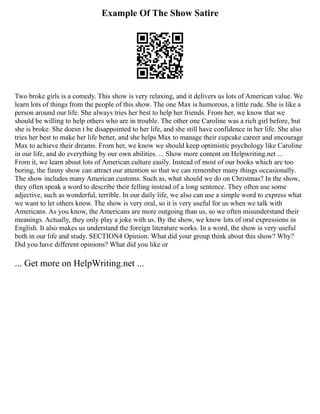 Example Of The Show Satire
Two broke girls is a comedy. This show is very relaxing, and it delivers us lots of American value. We
learn lots of things from the people of this show. The one Max is humorous, a little rude. She is like a
person around our life. She always tries her best to help her friends. From her, we know that we
should be willing to help others who are in trouble. The other one Caroline was a rich girl before, but
she is broke. She doesn t be disappointed to her life, and she still have confidence in her life. She also
tries her best to make her life better, and she helps Max to manage their cupcake career and encourage
Max to achieve their dreams. From her, we know we should keep optimistic psychology like Caroline
in our life, and do everything by our own abilities. ... Show more content on Helpwriting.net ...
From it, we learn about lots of American culture easily. Instead of most of our books which are too
boring, the funny show can attract our attention so that we can remember many things occasionally.
The show includes many American customs. Such as, what should we do on Christmas? In the show,
they often speak a word to describe their felling instead of a long sentence. They often use some
adjective, such as wonderful, terrible. In our daily life, we also can use a simple word to express what
we want to let others know. The show is very oral, so it is very useful for us when we talk with
Americans. As you know, the Americans are more outgoing than us, so we often misunderstand their
meanings. Actually, they only play a joke with us. By the show, we know lots of oral expressions in
English. It also makes us understand the foreign literature works. In a word, the show is very useful
both in our life and study. SECTION4 Opinion: What did your group think about this show? Why?
Did you have different opinions? What did you like or
... Get more on HelpWriting.net ...
 