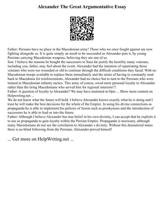 Alexander The Great Argumentative Essay
Father: Persians have no place in the Macedonian army! Those who we once fought against are now
fighting alongside us. It is quite simply an insult to be succeeded as Alexander puts it, by young
Persians carrying Macedonian weapons, believing they are one of us.
Son: I believe the reasons he bought the successors to Susa far justify the hostility many veterans,
including you, father, may feel about the event. Alexander had the intention of repatriating those
veterans who were too wounded or old to continue through the difficult conditions they faced. With no
Macedonian troops available to replace them immediately and the strain of having to constantly send
back to Macedonia for reinforcements, Alexander had no choice but to turn to the Persians who were
trained in Macedonian infantry tactics. This army of course, owed more personal loyalty to Alexander
rather than the tiring Macedonians who served him for regional interests17.
Father: A question of loyalty to Alexander? We may have mutinied at Opis ... Show more content on
Helpwriting.net ...
We do not know what the future will hold. I believe Alexander knows exactly what he is doing and I
trust he will make the best decisions for the whole of the Empire. In using his divine connections as
propaganda he is able to implement his policies of fusion such as proskynesis and the introduction of
successors he is able to lead us into the future.
Father: Although I believe Alexander has true belief in his own divinity, I can accept that he exploits it
to use as propaganda to gain loyalty within the Persian Empire. Propaganda is necessary, although
many Macedonians do not see the correlation to Alexander s divinity. Without this dramatized status
there is no blind following from the Persians. Alexander proved himself
... Get more on HelpWriting.net ...
 