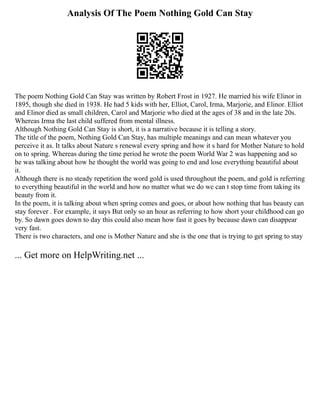Analysis Of The Poem Nothing Gold Can Stay
The poem Nothing Gold Can Stay was written by Robert Frost in 1927. He married his wife Elinor in
1895, though she died in 1938. He had 5 kids with her, Elliot, Carol, Irma, Marjorie, and Elinor. Elliot
and Elinor died as small children, Carol and Marjorie who died at the ages of 38 and in the late 20s.
Whereas Irma the last child suffered from mental illness.
Although Nothing Gold Can Stay is short, it is a narrative because it is telling a story.
The title of the poem, Nothing Gold Can Stay, has multiple meanings and can mean whatever you
perceive it as. It talks about Nature s renewal every spring and how it s hard for Mother Nature to hold
on to spring. Whereas during the time period he wrote the poem World War 2 was happening and so
he was talking about how he thought the world was going to end and lose everything beautiful about
it.
Although there is no steady repetition the word gold is used throughout the poem, and gold is referring
to everything beautiful in the world and how no matter what we do we can t stop time from taking its
beauty from it.
In the poem, it is talking about when spring comes and goes, or about how nothing that has beauty can
stay forever . For example, it says But only so an hour as referring to how short your childhood can go
by. So dawn goes down to day this could also mean how fast it goes by because dawn can disappear
very fast.
There is two characters, and one is Mother Nature and she is the one that is trying to get spring to stay
... Get more on HelpWriting.net ...
 