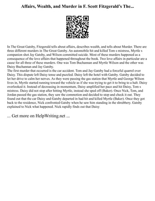 Affairs, Wealth, and Murder in F. Scott Fitzgerald’s The...
In The Great Gatsby, Fitzgerald tells about affairs, describes wealth, and tells about Murder. There are
three different murders in The Great Gatsby. An automobile hit and killed Tom s mistress, Myrtle s
companion shot Jay Gatsby, and Wilson committed suicide. Most of these murders happened as a
consequence of the love affairs that happened throughout the book. Two love affairs in particular are a
cause for all three of these murders. One was Tom Buchannan and Myrtle Wilson and the other was
Daisy Buchannan and Jay Gatsby.
The first murder that occurred is the car accident. Tom and Jay Gatsby had a forceful quarrel over
Daisy. This dispute left Daisy tense and puzzled. Daisy left the hotel with Gatsby. Gatsby decided to
let her drive to calm her nerves. As they were passing the gas station that Myrtle and George Wilson
lives in, Myrtle started running toward the vehicle as if she was trying to get it to bring to a halt. Daisy
overlooked it. Instead of decreasing in momentum, Daisy amplified her pace and hit Daisy, Tom s
mistress. Daisy did not stop after hitting Myrtle, instead she sped off (Baker). Once Nick, Tom, and
Jordan passed the gas station, they saw the commotion and decided to stop and check it out. They
found out that the car Daisy and Gatsby departed in had hit and killed Myrtle (Baker). Once they got
back to the residence, Nick confronted Gatsby when he saw him standing in the shrubbery. Gatsby
explained to Nick what happened. Nick rapidly finds out that Daisy
... Get more on HelpWriting.net ...
 