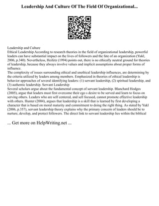 Leadership And Culture Of The Field Of Organizational...
Leadership and Culture
Ethical Leadership According to research theories in the field of organizational leadership, powerful
leaders can have substantial impact on the lives of followers and the fate of an organization (Yukl,
2006, p.340). Nevertheless, Heifetz (1994) points out, there is no ethically neutral ground for theories
of leadership, because they always involve values and implicit assumptions about proper forms of
influence.
The complexity of issues surrounding ethical and unethical leadership influences, are determining by
the criteria utilized by leaders among members. Emphasized in theories of ethical leadership is
behavior approaches of several identifying leaders: (1) servant leadership, (2) spiritual leadership, and
(3) authentic leadership. Servant Leadership
Several scholars argue about the fundamental concept of servant leadership. Blanchard Hodges
(2005), argue that leaders must first overcome their ego s desire to be served and learn to focus on
serving others. Leaders who are self centered, and sell focused, cannot promote effective leadership
with others. Hunter (2004), argues that leadership is a skill that is learned by first developing a
character that is based on moral maturity and commitment to doing the right thing. As stated by Yukl
(2006, p.357), servant leadership theory explains why the primary concern of leaders should be to
nurture, develop, and protect followers. The direct link to servant leadership lies within the biblical
... Get more on HelpWriting.net ...
 