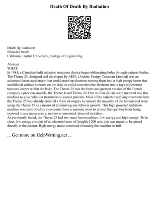 Death Of Death By Radiation
Death By Radiation
Nickolas Natali
California Baptist University, College of Engineering
Abstract
WHAT:
In 1985, a Canadian built radiation treatment device began obliterating holes through patients bodies.
The Therac 25, designed and developed by AECL (Atomic Energy Canadian Limited) was an
advanced linear accelerator that could speed up electrons turning them into a high energy beam that
annihilated surface tumours on the skin, or could converted the electrons into x rays to penetrate
tumours deeper within the body. The Therac 25 was the latest and greatest version of the French
company s previous models, the Therac 6 and Therac 20. One million dollars were invested into this
machine to give radiation treatments to cancer patients. Most of the patients receiving treatment from
the Therac 25 had already endured a form of surgery to remove the majority of the tumour and were
using the Therac 25 as a means of eliminating any leftover growth. This high powered radiation
machine was controlled by a computer from a separate room to protect the operator from being
exposed to any unnecessary, moreover unwanted, doses of radiation.
As previously stated, the Therac 25 had two main functionalities: low energy and high energy. To be
clear, low energy consists of an electron beam of [roughly] 200 rads that was meant to be aimed
directly at the patient. High energy mode consisted of turning the machine to full
... Get more on HelpWriting.net ...
 