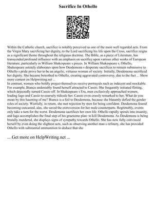 Sacrifice In Othello
Within the Catholic church, sacrifice is notably perceived as one of the most well regarded acts. From
the Virgin Mary sacrificing her dignity, to the Lord sacrificing his life upon the Cross, sacrifice reigns
as a significant theme throughout the religious doctrine. The Bible, as a piece of Literature, has
transcended profound influence with an emphasis on sacrifice upon various other works of European
literature, particularly in William Shakespeare s pieces. In William Shakespeare s, Othello,
Shakespeare astutely elaborates upon how Desdemona s desperate sacrifices to remain submissive to
Othello s pride prove her to be an angelic, virtuous woman of society. Initially, Desdemona sacrificed
her dignity. She became betrothed to Othello, creating aggravated controversy, due to the fact ... Show
more content on Helpwriting.net ...
In contrast, women who boldly project themselves receive portrayals such as indecent and mockable.
For example, Bianca undeniably found herself attracted to Cassio. She frequently initiated flirting,
which dejectedly turned Cassio off. In Shakespeare s Era, men exclusively approached women,
leading Iago and Cassio to coarsely ridicule her. Cassio even crassly remarked to her, What do you
mean by this haunting of me? Bianca is a foil to Desdemona, because she blatantly defied the gender
roles of society. Wistfully, in return, she met rejection by men for being confident. Desdemona feared
becoming outcasted, alas, she saved the extroversion for her male counterparts. Regrettably, events
only take a turn for the worst. Desdemona sacrifices her own life. Othello rapidly spirals into insanity,
and Iago accomplishes the final step of his gruesome plan: to kill Desdemona. As Desdemona is being
brutally murdered, she displays signs of sympathy towards Othello. She has now fully convinced
herself by even doing the slightest acts, such as observing another man s refinery, she has provided
Othello with substantial ammunition to deduce that she
... Get more on HelpWriting.net ...
 