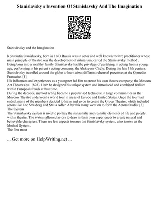 Stanislavsky s Invention Of Stanislavsky And The Imagination
Stanislavsky and the Imagination
Konstantin Stanislavsky, born in 1863 Russia was an actor and well known theatre practitioner whose
main principle of theatre was the development of naturalism, called the Stanislavsky method .
Being born into a wealthy family Stanislavsky had the privilege of partaking in acting from a young
age, performing in his parent s acting company, the Alekseyev Circle. During the late 19th century,
Stanislavsky travelled around the globe to learn about different rehearsal processes at the Comedie
Francaise. [1]
His influences and experiences as a youngster led him to create his own theatre company: the Moscow
Art Theatre (est. 1898). Here he designed his unique system and introduced and combined realism
within European trends at that time.
During the decades, method acting became a popularised technique in large communities as the
Moscow Theatre underwent a world tour in areas of Europe and United States. Once the tour had
ended, many of the members decided to leave and go on to create the Group Theatre, which included
actors like Lee Strasberg and Stella Adler. After this many went on to form the Actors Studio. [2]
The System
The Stanislavsky system is used to portray the naturalistic and realistic elements of life and people
within theatre. The system allowed actors to draw in their own experiences to create natural and
believable characters. There are few aspects towards the Stanislavsky system, also known as the
Method System .
The first most
... Get more on HelpWriting.net ...
 