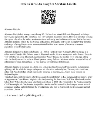 How To Write An Essay On Abraham Lincoln
Abraham Lincoln
Abraham Lincoln had a very extraordinary life. He has done lots of different things such as being a
lawyer, and a president. His childhood was very different than most others. He was a farm boy looking
for a good education, he had to work on the farm and study hard to become the man that he becomes.
Abraham Lincoln, one of the most loved and admired presidents, he lived an exemplary life from his
early days of struggling to attain an education to his final years as one of the most renowned
presidents of the United States.
Abraham Lincoln was born on February 12, 1809 in Hardin County Kentucky. He was raised in a
cabin on the Frontier. His father s name is Thomas Lincoln, He was a carpenter and a farmer. There is
very little known about Thomas Lincolns mother Nancy Hanks, she died in 1818. She died a little
after the family moved in to the wilds of spencer county Indiana. Abraham s father married a kind of
affectionate woman Sarah Bush, He was married several times (Infoplease).
Abraham became a surveyor for a time, was village postmaster, and did various jobs, including rail
splitting. All the while he sought to improve his education and study law. The story of a brief love
affair with Ann Rutledge, which supposedly occurred at this time, is ... Show more content on
Helpwriting.net ...
The attack came only five days after Confederate General Robert E. Lee surrendered his massive army
at Appomattox Court House, Virginia, effectively ending the American Civil War. Abraham Lincoln s
killer, John Wilkes Booth, was a Maryland native born in 1838 who remained in the North during the
Civil War despite his Confederate sympathies. As the conflict entered its final stages, he and several
associates hatched a plot to kidnap the president and take him to Richmond, the Confederate capital
(Abraham Lincoln s
... Get more on HelpWriting.net ...
 