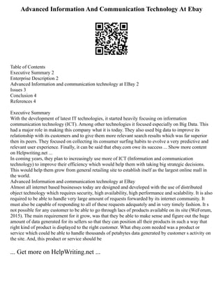 Advanced Information And Communication Technology At Ebay
Table of Contents
Executive Summary 2
Enterprise Description 2
Advanced Information and communication technology at EBay 2
Issues 3
Conclusion 4
References 4
Executive Summary
With the development of latest IT technologies, it started heavily focusing on information
communication technology (ICT). Among other technologies it focused especially on Big Data. This
had a major role in making this company what it is today. They also used big data to improve its
relationship with its customers and to give them more relevant search results which was far superior
then its peers. They focused on collecting its consumer surfing habits to evolve a very predictive and
relevant user experience. Finally, it can be said that ebay.com owe its success ... Show more content
on Helpwriting.net ...
In coming years, they plan to increasingly use more of ICT (Information and communication
technology) to improve their efficiency which would help them with taking big strategic decisions.
This would help them grow from general retailing site to establish itself as the largest online mall in
the world.
Advanced Information and communication technology at EBay
Almost all internet based businesses today are designed and developed with the use of distributed
object technology which requires security, high availability, high performance and scalability. It is also
required to be able to handle very large amount of requests forwarded by its internet community. It
must also be capable of responding to all of these requests adequately and in very timely fashion. It s
not possible for any customer to be able to go through lacs of products available on its site (WeForum,
2015). The main requirement for it grow, was that they be able to make sense and figure out the huge
amount of data generated for its sellers so that they can position all their products in such a way that
right kind of product is displayed to the right customer. What ebay.com needed was a product or
service which could be able to handle thousands of petabytes data generated by customer s activity on
the site. And, this product or service should be
... Get more on HelpWriting.net ...
 