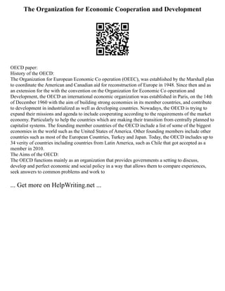 The Organization for Economic Cooperation and Development
OECD paper:
History of the OECD:
The Organization for European Economic Co operation (OEEC), was established by the Marshall plan
to coordinate the American and Canadian aid for reconstruction of Europe in 1948. Since then and as
an extension for the with the convention on the Organization for Economic Co operation and
Development, the OECD an international economic organization was established in Paris, on the 14th
of December 1960 with the aim of building strong economies in its member countries, and contribute
to development in industrialized as well as developing countries. Nowadays, the OECD is trying to
expand their missions and agenda to include cooperating according to the requirements of the market
economy. Particularly to help the countries which are making their transition from centrally planned to
capitalist systems. The founding member countries of the OECD include a list of some of the biggest
economies in the world such as the United States of America. Other founding members include other
countries such as most of the European Countries, Turkey and Japan. Today, the OECD includes up to
34 verity of countries including countries from Latin America, such as Chile that got accepted as a
member in 2010.
The Aims of the OECD:
The OECD functions mainly as an organization that provides governments a setting to discuss,
develop and perfect economic and social policy in a way that allows them to compare experiences,
seek answers to common problems and work to
... Get more on HelpWriting.net ...
 