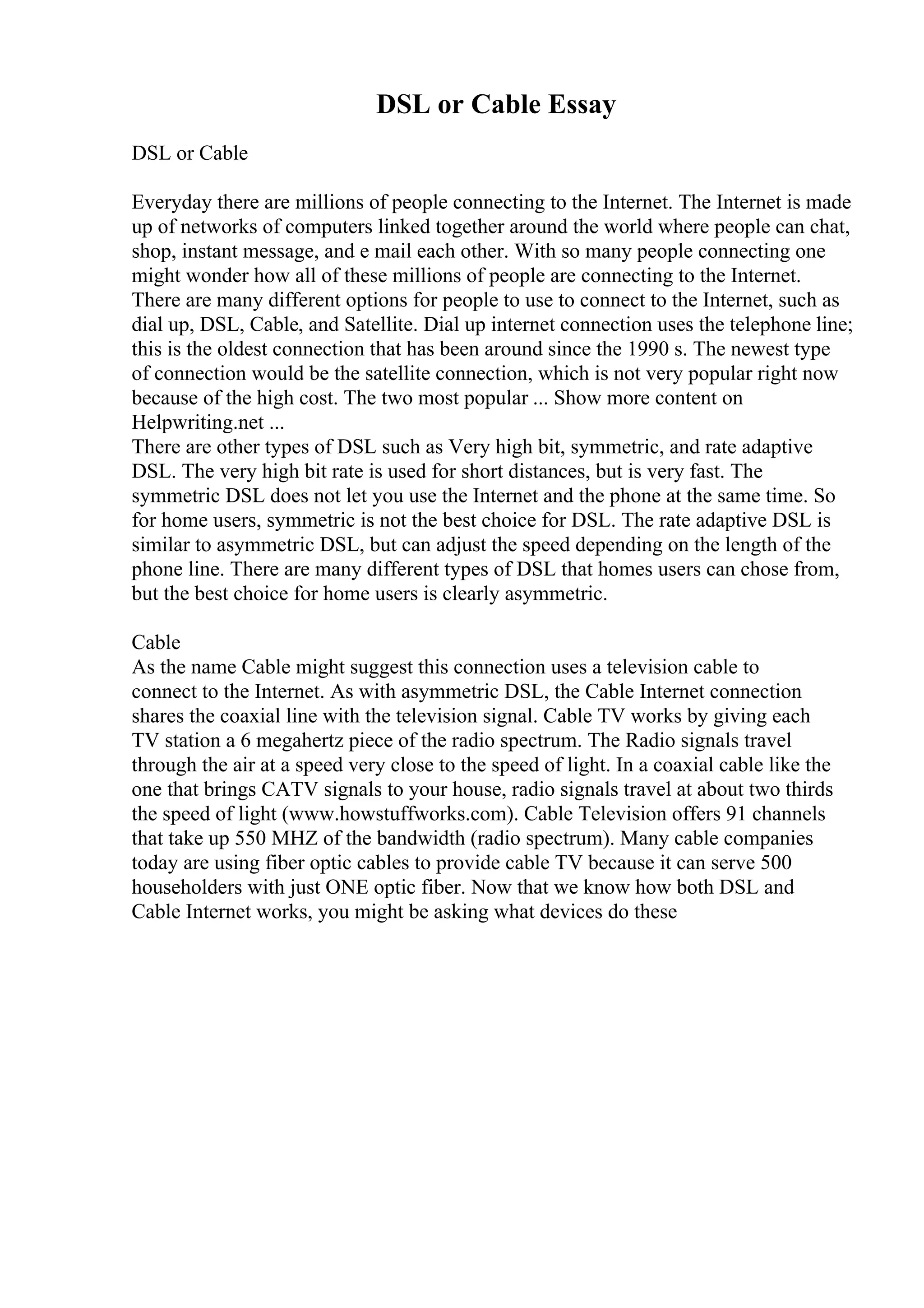 DSL or Cable Essay
DSL or Cable
Everyday there are millions of people connecting to the Internet. The Internet is made
up of networks of computers linked together around the world where people can chat,
shop, instant message, and e mail each other. With so many people connecting one
might wonder how all of these millions of people are connecting to the Internet.
There are many different options for people to use to connect to the Internet, such as
dial up, DSL, Cable, and Satellite. Dial up internet connection uses the telephone line;
this is the oldest connection that has been around since the 1990 s. The newest type
of connection would be the satellite connection, which is not very popular right now
because of the high cost. The two most popular ... Show more content on
Helpwriting.net ...
There are other types of DSL such as Very high bit, symmetric, and rate adaptive
DSL. The very high bit rate is used for short distances, but is very fast. The
symmetric DSL does not let you use the Internet and the phone at the same time. So
for home users, symmetric is not the best choice for DSL. The rate adaptive DSL is
similar to asymmetric DSL, but can adjust the speed depending on the length of the
phone line. There are many different types of DSL that homes users can chose from,
but the best choice for home users is clearly asymmetric.
Cable
As the name Cable might suggest this connection uses a television cable to
connect to the Internet. As with asymmetric DSL, the Cable Internet connection
shares the coaxial line with the television signal. Cable TV works by giving each
TV station a 6 megahertz piece of the radio spectrum. The Radio signals travel
through the air at a speed very close to the speed of light. In a coaxial cable like the
one that brings CATV signals to your house, radio signals travel at about two thirds
the speed of light (www.howstuffworks.com). Cable Television offers 91 channels
that take up 550 MHZ of the bandwidth (radio spectrum). Many cable companies
today are using fiber optic cables to provide cable TV because it can serve 500
householders with just ONE optic fiber. Now that we know how both DSL and
Cable Internet works, you might be asking what devices do these
 