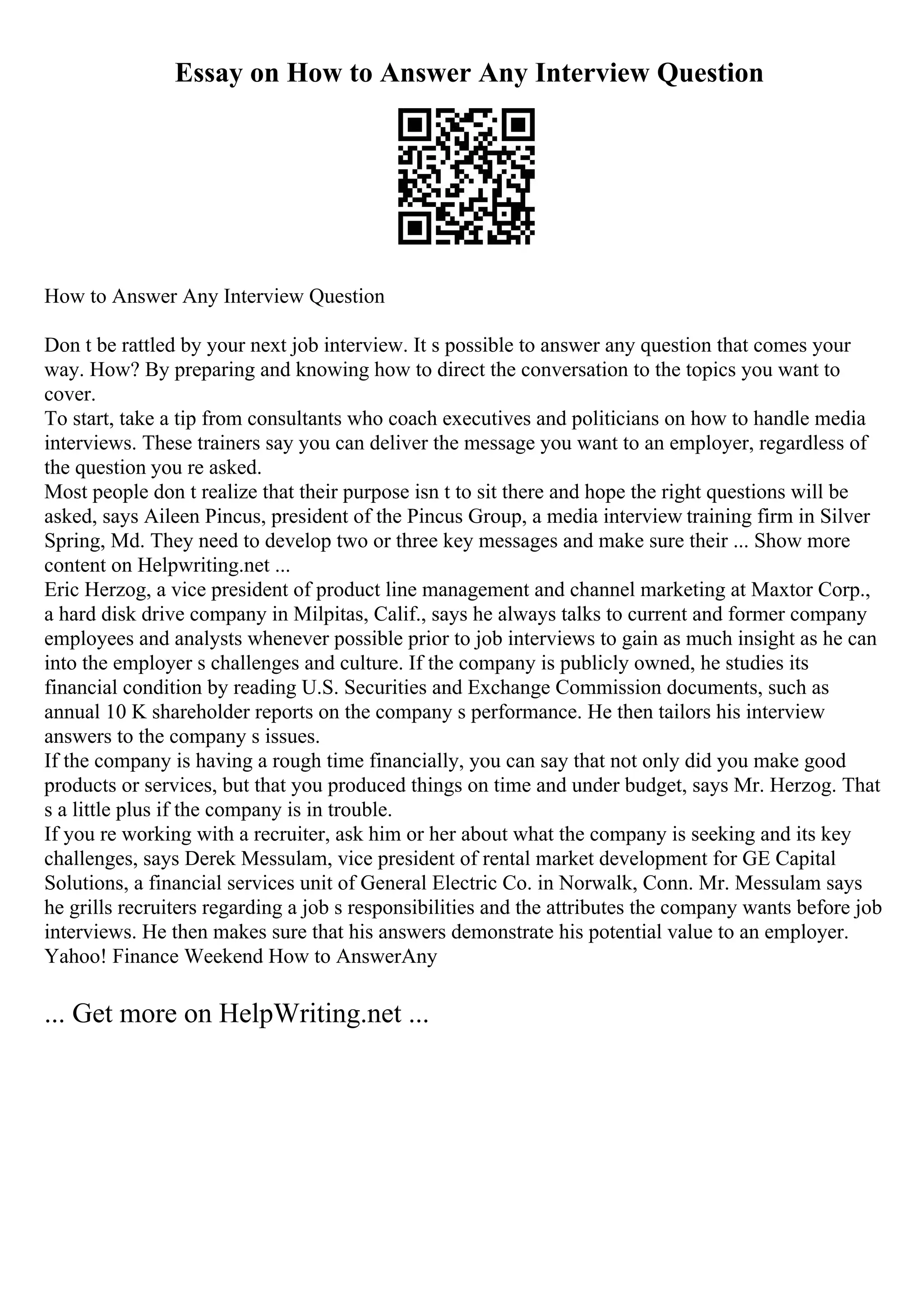 Essay on How to Answer Any Interview Question
How to Answer Any Interview Question
Don t be rattled by your next job interview. It s possible to answer any question that comes your
way. How? By preparing and knowing how to direct the conversation to the topics you want to
cover.
To start, take a tip from consultants who coach executives and politicians on how to handle media
interviews. These trainers say you can deliver the message you want to an employer, regardless of
the question you re asked.
Most people don t realize that their purpose isn t to sit there and hope the right questions will be
asked, says Aileen Pincus, president of the Pincus Group, a media interview training firm in Silver
Spring, Md. They need to develop two or three key messages and make sure their ... Show more
content on Helpwriting.net ...
Eric Herzog, a vice president of product line management and channel marketing at Maxtor Corp.,
a hard disk drive company in Milpitas, Calif., says he always talks to current and former company
employees and analysts whenever possible prior to job interviews to gain as much insight as he can
into the employer s challenges and culture. If the company is publicly owned, he studies its
financial condition by reading U.S. Securities and Exchange Commission documents, such as
annual 10 K shareholder reports on the company s performance. He then tailors his interview
answers to the company s issues.
If the company is having a rough time financially, you can say that not only did you make good
products or services, but that you produced things on time and under budget, says Mr. Herzog. That
s a little plus if the company is in trouble.
If you re working with a recruiter, ask him or her about what the company is seeking and its key
challenges, says Derek Messulam, vice president of rental market development for GE Capital
Solutions, a financial services unit of General Electric Co. in Norwalk, Conn. Mr. Messulam says
he grills recruiters regarding a job s responsibilities and the attributes the company wants before job
interviews. He then makes sure that his answers demonstrate his potential value to an employer.
Yahoo! Finance Weekend How to AnswerAny
... Get more on HelpWriting.net ...
 