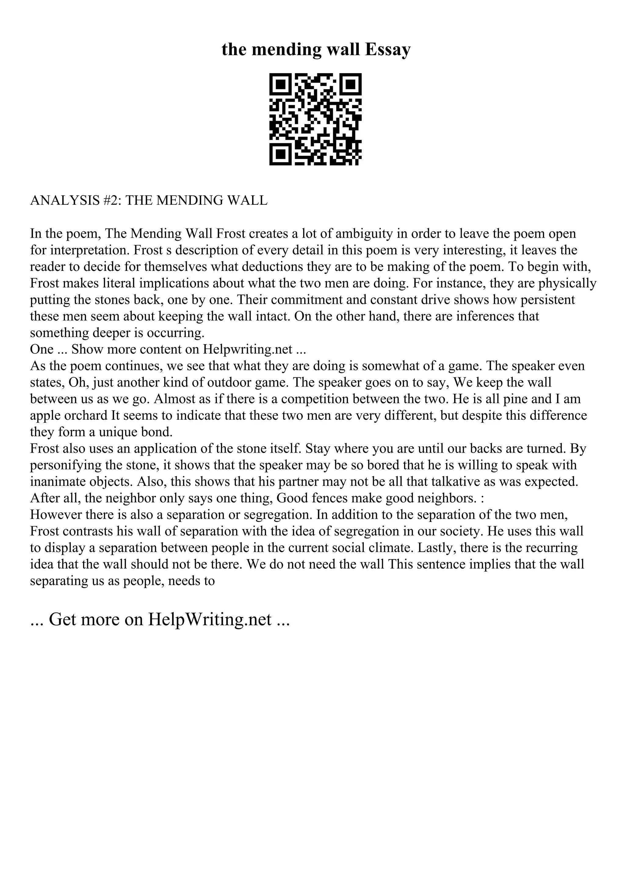 the mending wall Essay
ANALYSIS #2: THE MENDING WALL
In the poem, The Mending Wall Frost creates a lot of ambiguity in order to leave the poem open
for interpretation. Frost s description of every detail in this poem is very interesting, it leaves the
reader to decide for themselves what deductions they are to be making of the poem. To begin with,
Frost makes literal implications about what the two men are doing. For instance, they are physically
putting the stones back, one by one. Their commitment and constant drive shows how persistent
these men seem about keeping the wall intact. On the other hand, there are inferences that
something deeper is occurring.
One ... Show more content on Helpwriting.net ...
As the poem continues, we see that what they are doing is somewhat of a game. The speaker even
states, Oh, just another kind of outdoor game. The speaker goes on to say, We keep the wall
between us as we go. Almost as if there is a competition between the two. He is all pine and I am
apple orchard It seems to indicate that these two men are very different, but despite this difference
they form a unique bond.
Frost also uses an application of the stone itself. Stay where you are until our backs are turned. By
personifying the stone, it shows that the speaker may be so bored that he is willing to speak with
inanimate objects. Also, this shows that his partner may not be all that talkative as was expected.
After all, the neighbor only says one thing, Good fences make good neighbors. :
However there is also a separation or segregation. In addition to the separation of the two men,
Frost contrasts his wall of separation with the idea of segregation in our society. He uses this wall
to display a separation between people in the current social climate. Lastly, there is the recurring
idea that the wall should not be there. We do not need the wall This sentence implies that the wall
separating us as people, needs to
... Get more on HelpWriting.net ...
 