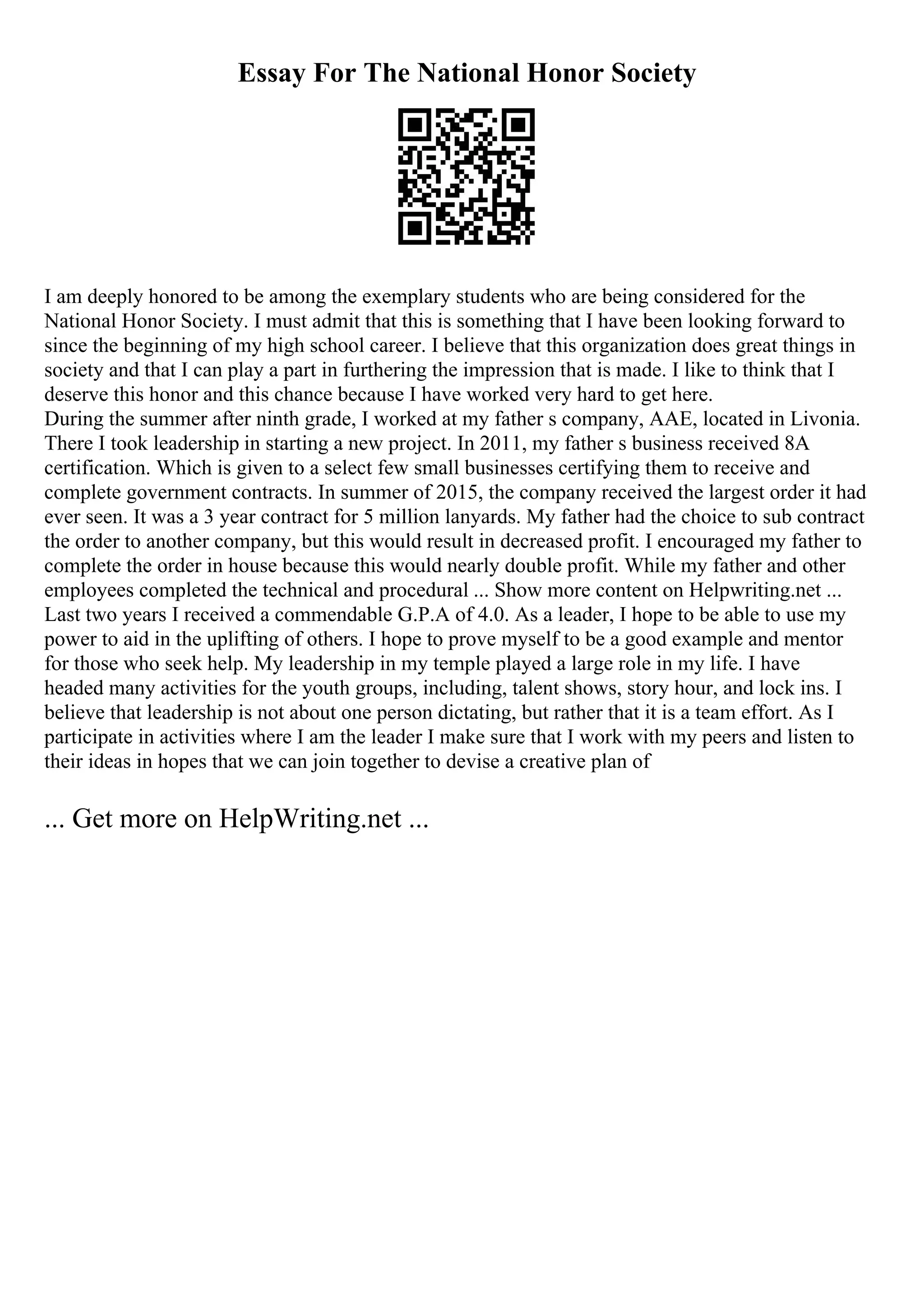 Essay For The National Honor Society
I am deeply honored to be among the exemplary students who are being considered for the
National Honor Society. I must admit that this is something that I have been looking forward to
since the beginning of my high school career. I believe that this organization does great things in
society and that I can play a part in furthering the impression that is made. I like to think that I
deserve this honor and this chance because I have worked very hard to get here.
During the summer after ninth grade, I worked at my father s company, AAE, located in Livonia.
There I took leadership in starting a new project. In 2011, my father s business received 8A
certification. Which is given to a select few small businesses certifying them to receive and
complete government contracts. In summer of 2015, the company received the largest order it had
ever seen. It was a 3 year contract for 5 million lanyards. My father had the choice to sub contract
the order to another company, but this would result in decreased profit. I encouraged my father to
complete the order in house because this would nearly double profit. While my father and other
employees completed the technical and procedural ... Show more content on Helpwriting.net ...
Last two years I received a commendable G.P.A of 4.0. As a leader, I hope to be able to use my
power to aid in the uplifting of others. I hope to prove myself to be a good example and mentor
for those who seek help. My leadership in my temple played a large role in my life. I have
headed many activities for the youth groups, including, talent shows, story hour, and lock ins. I
believe that leadership is not about one person dictating, but rather that it is a team effort. As I
participate in activities where I am the leader I make sure that I work with my peers and listen to
their ideas in hopes that we can join together to devise a creative plan of
... Get more on HelpWriting.net ...
 