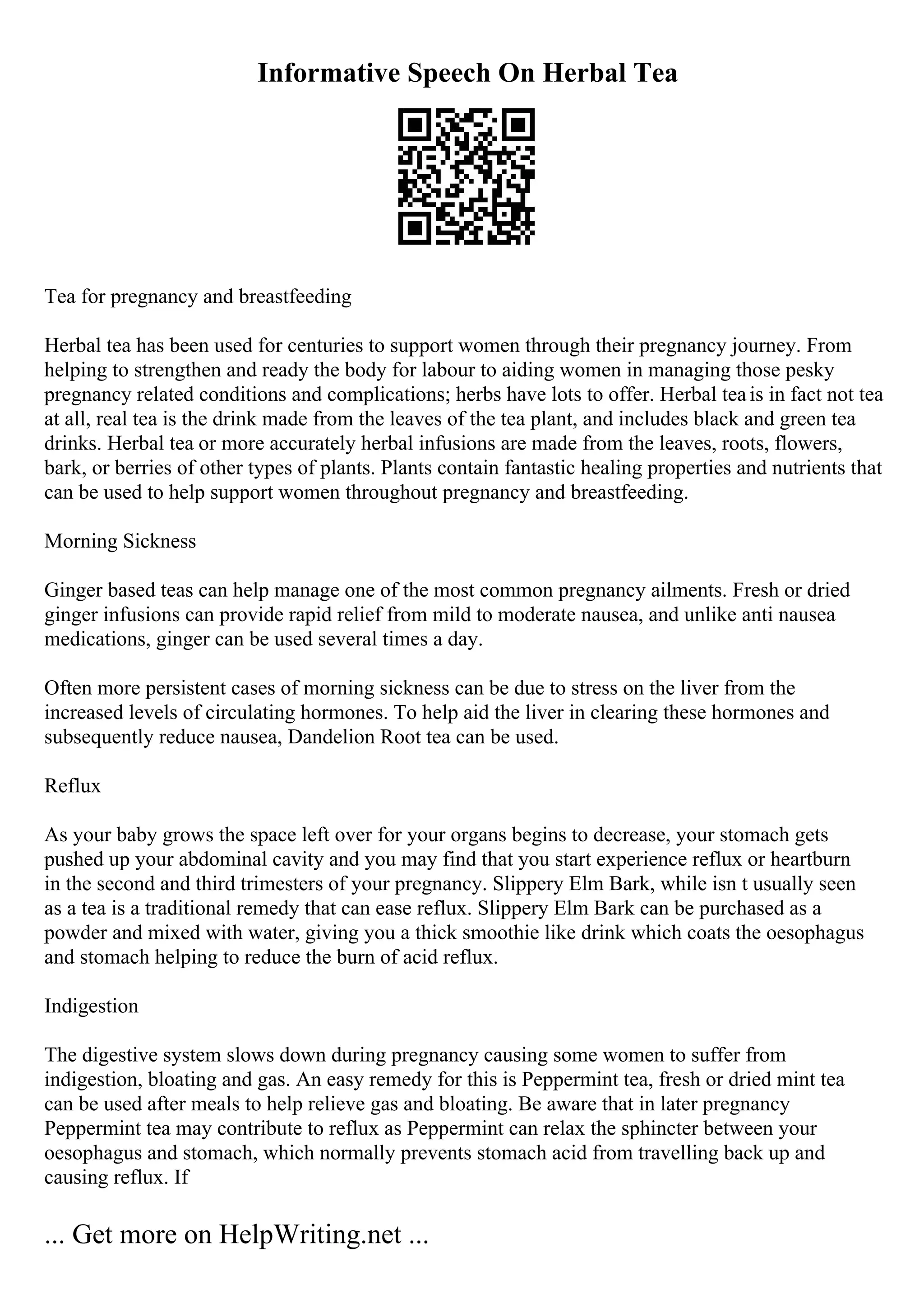 Informative Speech On Herbal Tea
Tea for pregnancy and breastfeeding
Herbal tea has been used for centuries to support women through their pregnancy journey. From
helping to strengthen and ready the body for labour to aiding women in managing those pesky
pregnancy related conditions and complications; herbs have lots to offer. Herbal teais in fact not tea
at all, real tea is the drink made from the leaves of the tea plant, and includes black and green tea
drinks. Herbal tea or more accurately herbal infusions are made from the leaves, roots, flowers,
bark, or berries of other types of plants. Plants contain fantastic healing properties and nutrients that
can be used to help support women throughout pregnancy and breastfeeding.
Morning Sickness
Ginger based teas can help manage one of the most common pregnancy ailments. Fresh or dried
ginger infusions can provide rapid relief from mild to moderate nausea, and unlike anti nausea
medications, ginger can be used several times a day.
Often more persistent cases of morning sickness can be due to stress on the liver from the
increased levels of circulating hormones. To help aid the liver in clearing these hormones and
subsequently reduce nausea, Dandelion Root tea can be used.
Reflux
As your baby grows the space left over for your organs begins to decrease, your stomach gets
pushed up your abdominal cavity and you may find that you start experience reflux or heartburn
in the second and third trimesters of your pregnancy. Slippery Elm Bark, while isn t usually seen
as a tea is a traditional remedy that can ease reflux. Slippery Elm Bark can be purchased as a
powder and mixed with water, giving you a thick smoothie like drink which coats the oesophagus
and stomach helping to reduce the burn of acid reflux.
Indigestion
The digestive system slows down during pregnancy causing some women to suffer from
indigestion, bloating and gas. An easy remedy for this is Peppermint tea, fresh or dried mint tea
can be used after meals to help relieve gas and bloating. Be aware that in later pregnancy
Peppermint tea may contribute to reflux as Peppermint can relax the sphincter between your
oesophagus and stomach, which normally prevents stomach acid from travelling back up and
causing reflux. If
... Get more on HelpWriting.net ...
 