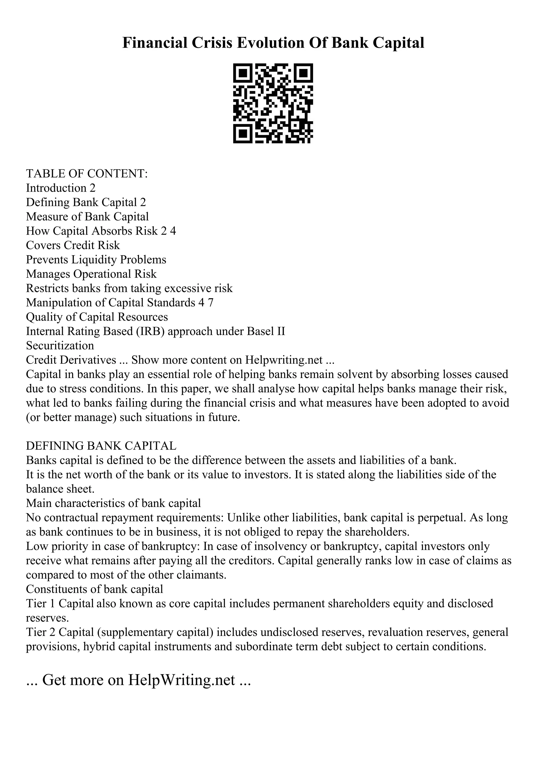 Financial Crisis Evolution Of Bank Capital
TABLE OF CONTENT:
Introduction 2
Defining Bank Capital 2
Measure of Bank Capital
How Capital Absorbs Risk 2 4
Covers Credit Risk
Prevents Liquidity Problems
Manages Operational Risk
Restricts banks from taking excessive risk
Manipulation of Capital Standards 4 7
Quality of Capital Resources
Internal Rating Based (IRB) approach under Basel II
Securitization
Credit Derivatives ... Show more content on Helpwriting.net ...
Capital in banks play an essential role of helping banks remain solvent by absorbing losses caused
due to stress conditions. In this paper, we shall analyse how capital helps banks manage their risk,
what led to banks failing during the financial crisis and what measures have been adopted to avoid
(or better manage) such situations in future.
DEFINING BANK CAPITAL
Banks capital is defined to be the difference between the assets and liabilities of a bank.
It is the net worth of the bank or its value to investors. It is stated along the liabilities side of the
balance sheet.
Main characteristics of bank capital
No contractual repayment requirements: Unlike other liabilities, bank capital is perpetual. As long
as bank continues to be in business, it is not obliged to repay the shareholders.
Low priority in case of bankruptcy: In case of insolvency or bankruptcy, capital investors only
receive what remains after paying all the creditors. Capital generally ranks low in case of claims as
compared to most of the other claimants.
Constituents of bank capital
Tier 1 Capital also known as core capital includes permanent shareholders equity and disclosed
reserves.
Tier 2 Capital (supplementary capital) includes undisclosed reserves, revaluation reserves, general
provisions, hybrid capital instruments and subordinate term debt subject to certain conditions.
... Get more on HelpWriting.net ...
 