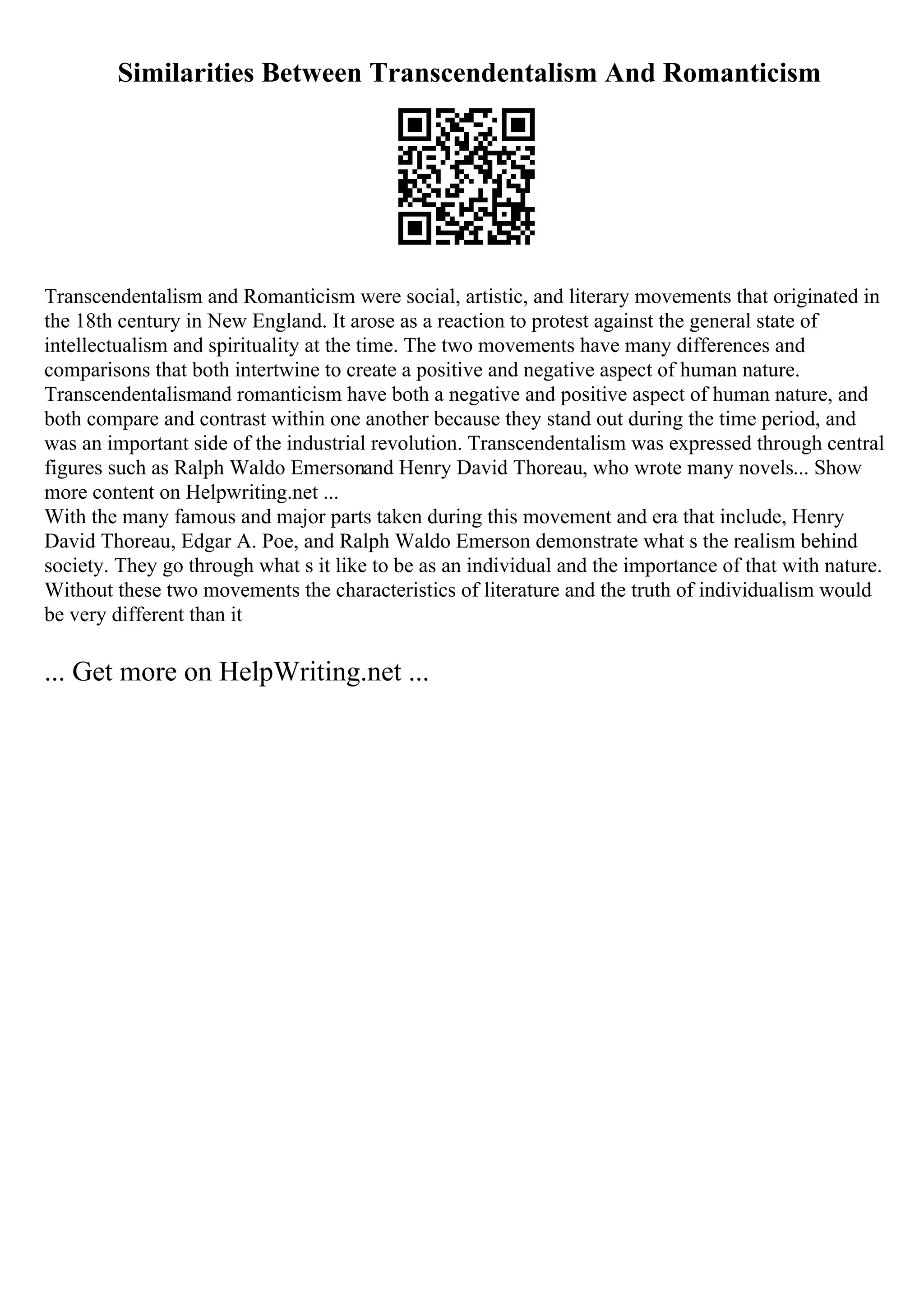 Similarities Between Transcendentalism And Romanticism
Transcendentalism and Romanticism were social, artistic, and literary movements that originated in
the 18th century in New England. It arose as a reaction to protest against the general state of
intellectualism and spirituality at the time. The two movements have many differences and
comparisons that both intertwine to create a positive and negative aspect of human nature.
Transcendentalismand romanticism have both a negative and positive aspect of human nature, and
both compare and contrast within one another because they stand out during the time period, and
was an important side of the industrial revolution. Transcendentalism was expressed through central
figures such as Ralph Waldo Emersonand Henry David Thoreau, who wrote many novels... Show
more content on Helpwriting.net ...
With the many famous and major parts taken during this movement and era that include, Henry
David Thoreau, Edgar A. Poe, and Ralph Waldo Emerson demonstrate what s the realism behind
society. They go through what s it like to be as an individual and the importance of that with nature.
Without these two movements the characteristics of literature and the truth of individualism would
be very different than it
... Get more on HelpWriting.net ...
 